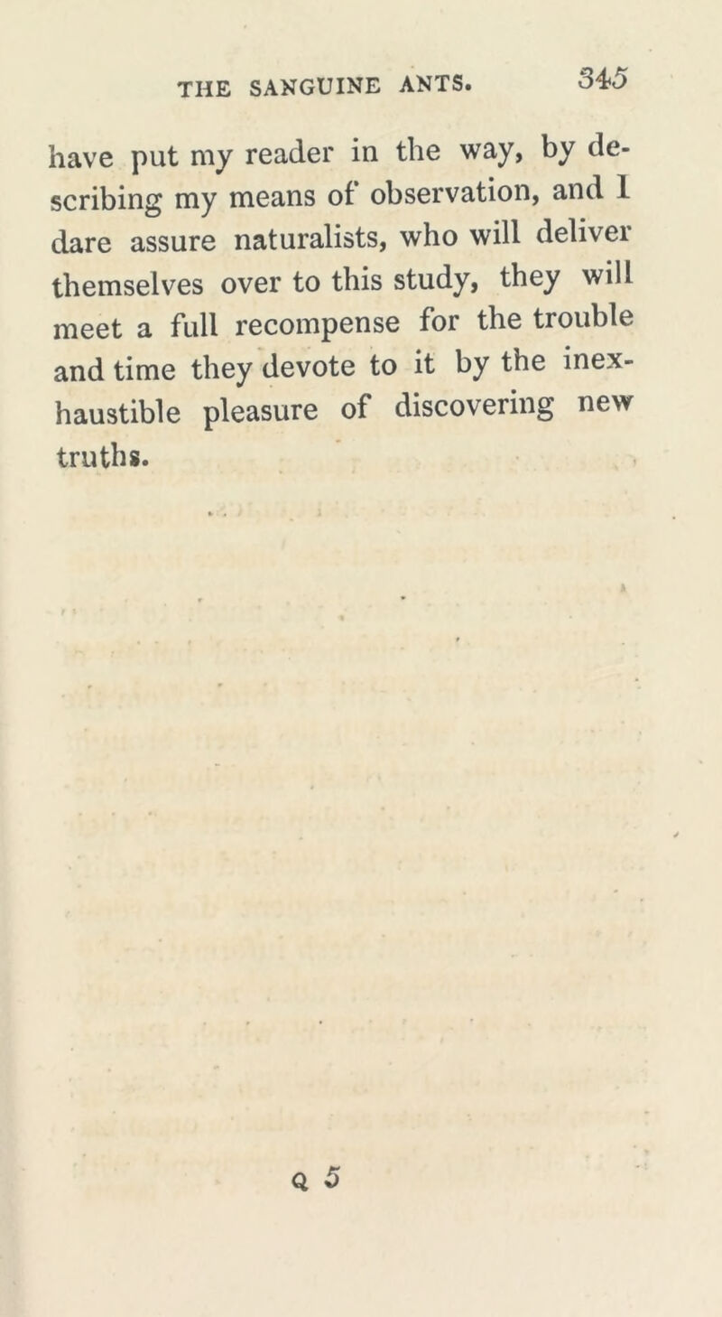 have put my reader in the way, by de- scribing my means of observation, and 1 dare assure naturalists, who will deliver themselves over to this study, they will meet a full recompense for the trouble and time they devote to it by the inex- haustible pleasure of discovering new truths.