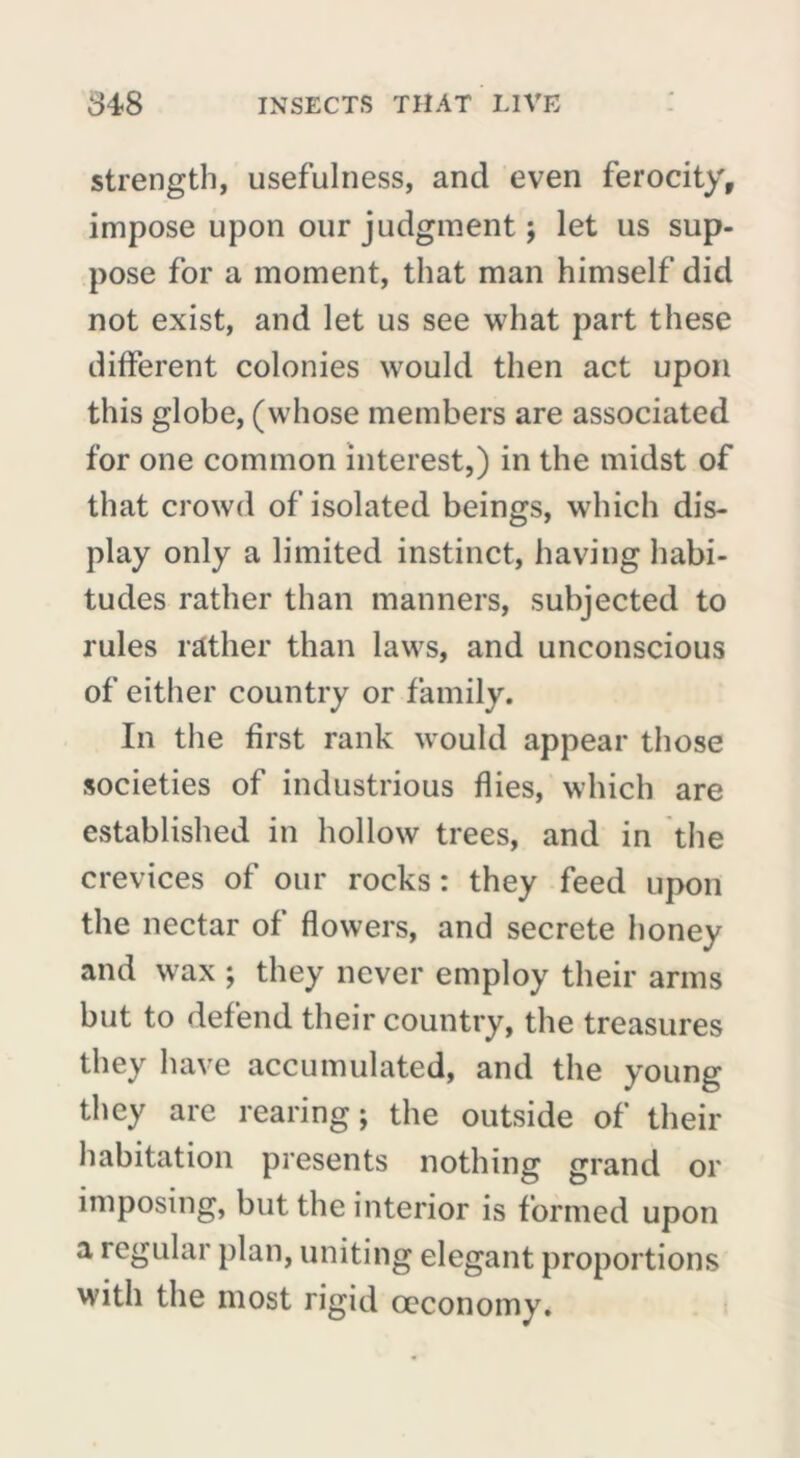strength, usefulness, and even ferocity, impose upon our judgment ; let us sup- pose for a moment, that man himself did not exist, and let us see what part these different colonies would then act upon this globe, (whose members are associated for one common interest,) in the midst of that crowd of isolated beings, which dis- play only a limited instinct, having habi- tudes rather than manners, subjected to rules rather than laws, and unconscious of either country or family. In the first rank would appear those societies of industrious flies, which are established in hollow trees, and in the crevices of our rocks : they feed upon the nectar of flowers, and secrete honey and wax ; they never employ their arms but to defend their country, the treasures they have accumulated, and the young they are rearing ; the outside of their habitation presents nothing grand or imposing, but the interior is formed upon a regular plan, uniting elegant proportions with the most rigid ceconomy.
