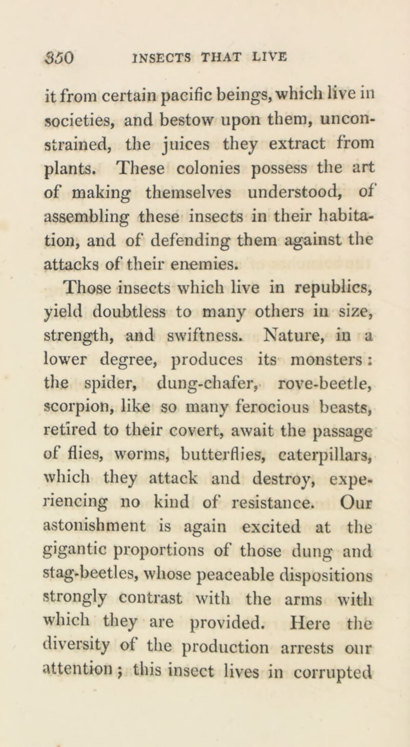 it from certain pacific beings, which live in societies, and bestow upon them, uncon- strained, the juices they extract from plants. These colonies possess the art of making themselves understood, of assembling these insects in their habita- tion, and of defending them against the attacks of their enemies. Those insects which live in republics, yield doubtless to many others in size, strength, and swiftness. Nature, in a lower degree, produces its monsters : the spider, dung-chafer, rove-beetle, scorpion, like so many ferocious beasts, retired to their covert, await the passage of flies, worms, butterflies, caterpillars, which they attack and destroy, expe- riencing no kind of resistance. Our astonishment is again excited at the gigantic proportions of those dung and stag-beetles, whose peaceable dispositions strongly contrast with the arms with which they are provided. Here the diversity of the production arrests our attention j this insect lives in corrupted
