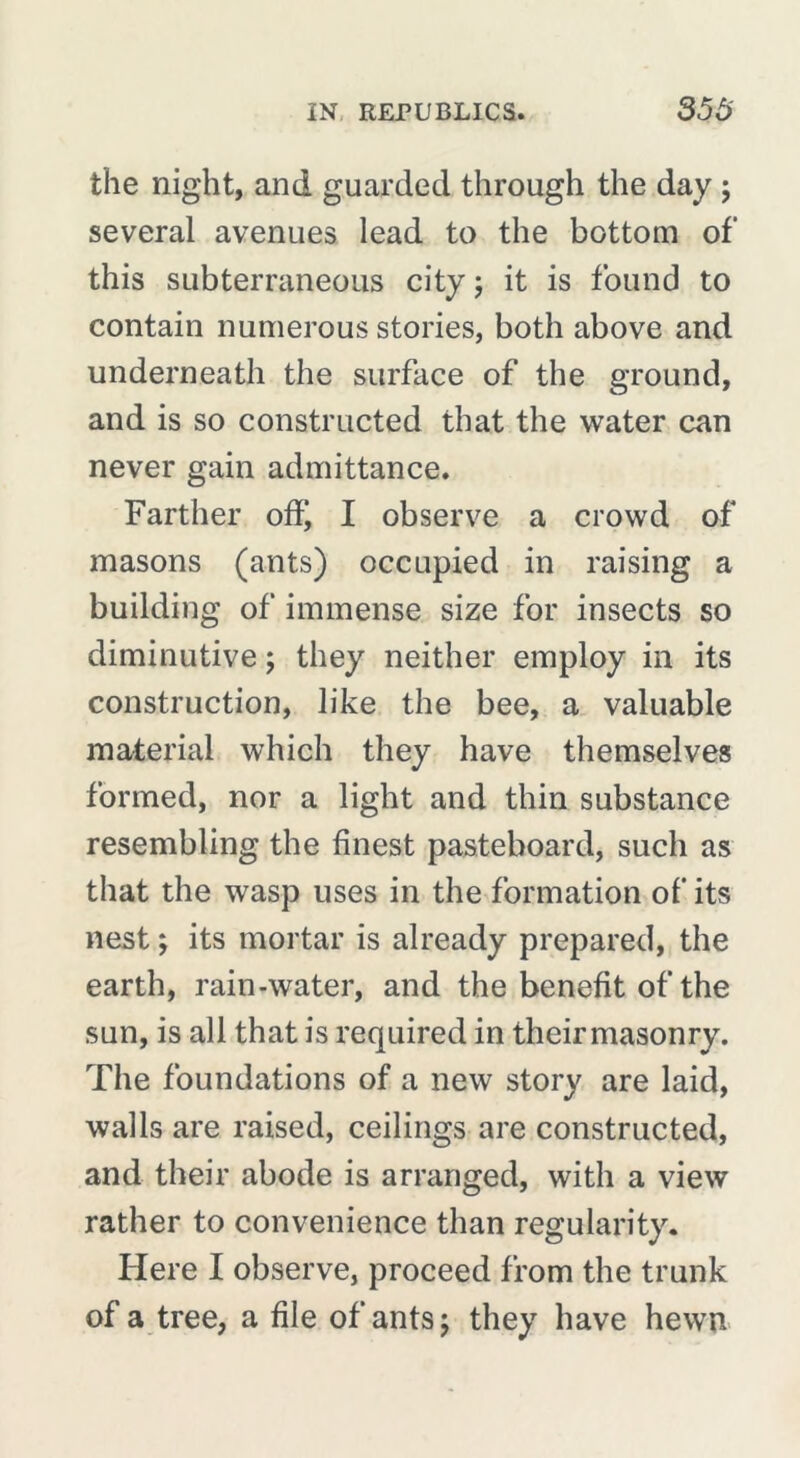 the night, and guarded through the day ; several avenues lead to the bottom of this subterraneous city ; it is found to contain numerous stories, both above and underneath the surface of the ground, and is so constructed that the water can never gain admittance. Farther off, I observe a crowd of masons (ants) occupied in raising a building of immense size for insects so diminutive ; they neither employ in its construction, like the bee, a valuable material which they have themselves formed, nor a light and thin substance resembling the finest pasteboard, such as that the wasp uses in the formation of its nest ; its mortar is already prepared, the earth, rain-water, and the benefit of the sun, is all that is required in their masonry. The foundations of a new story are laid, walls are raised, ceilings are constructed, and their abode is arranged, with a view rather to convenience than regularity. Here I observe, proceed from the trunk of a tree, a file of ants ; they have hewn