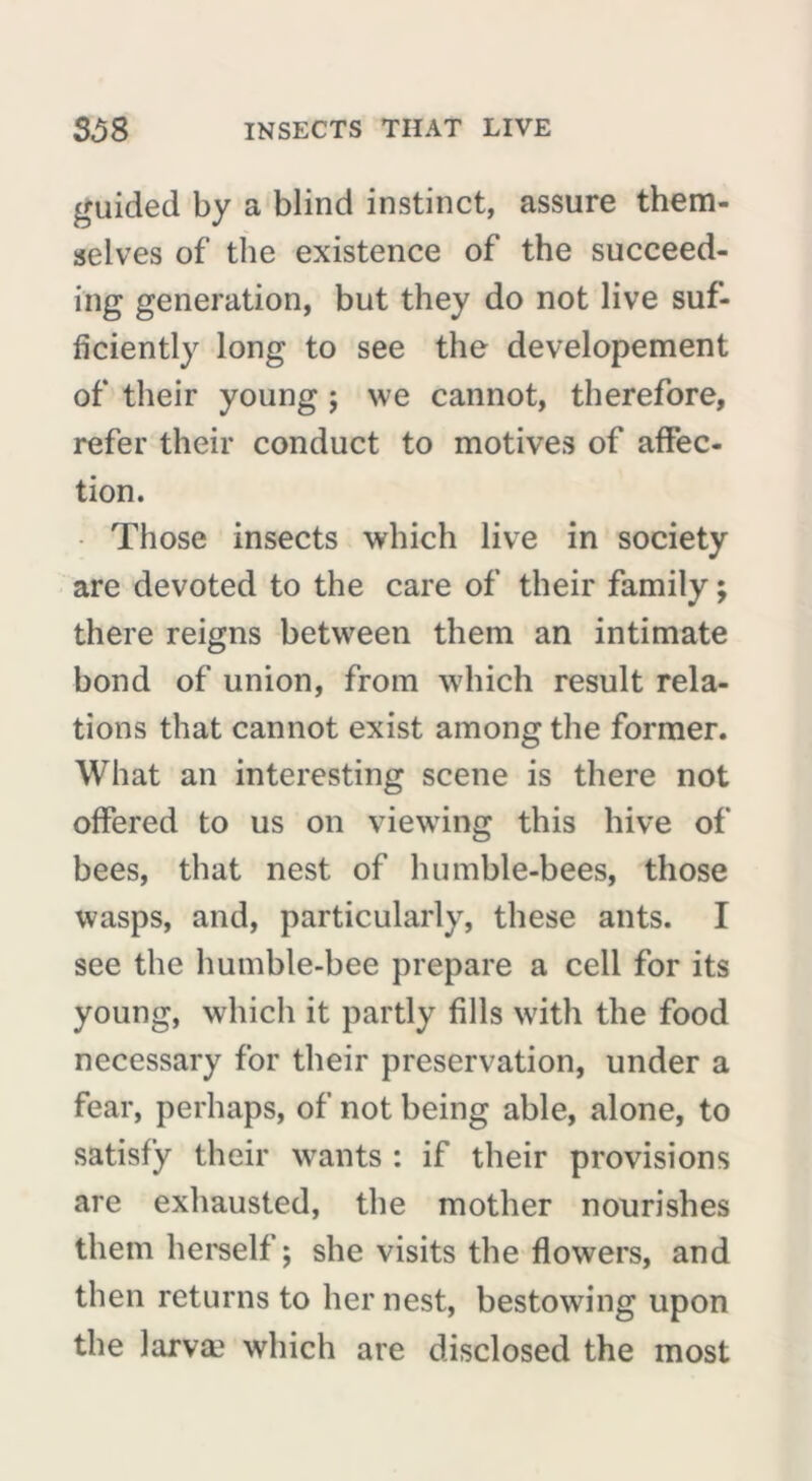 guided by a blind instinct, assure them- selves of the existence of the succeed- ing generation, but they do not live suf- ficiently long to see the developement of their young ; we cannot, therefore, refer their conduct to motives of affec- tion. Those insects which live in society are devoted to the care of their family ; there reigns between them an intimate bond of union, from which result rela- tions that cannot exist among the former. What an interesting scene is there not offered to us on viewing this hive of bees, that nest of humble-bees, those wasps, and, particularly, these ants. I see the humble-bee prepare a cell for its young, which it partly fills with the food necessary for their preservation, under a fear, perhaps, of not being able, alone, to satisfy their wants : if their provisions are exhausted, the mother nourishes them herself; she visits the flowers, and then returns to her nest, bestowing upon the larvæ which are disclosed the most