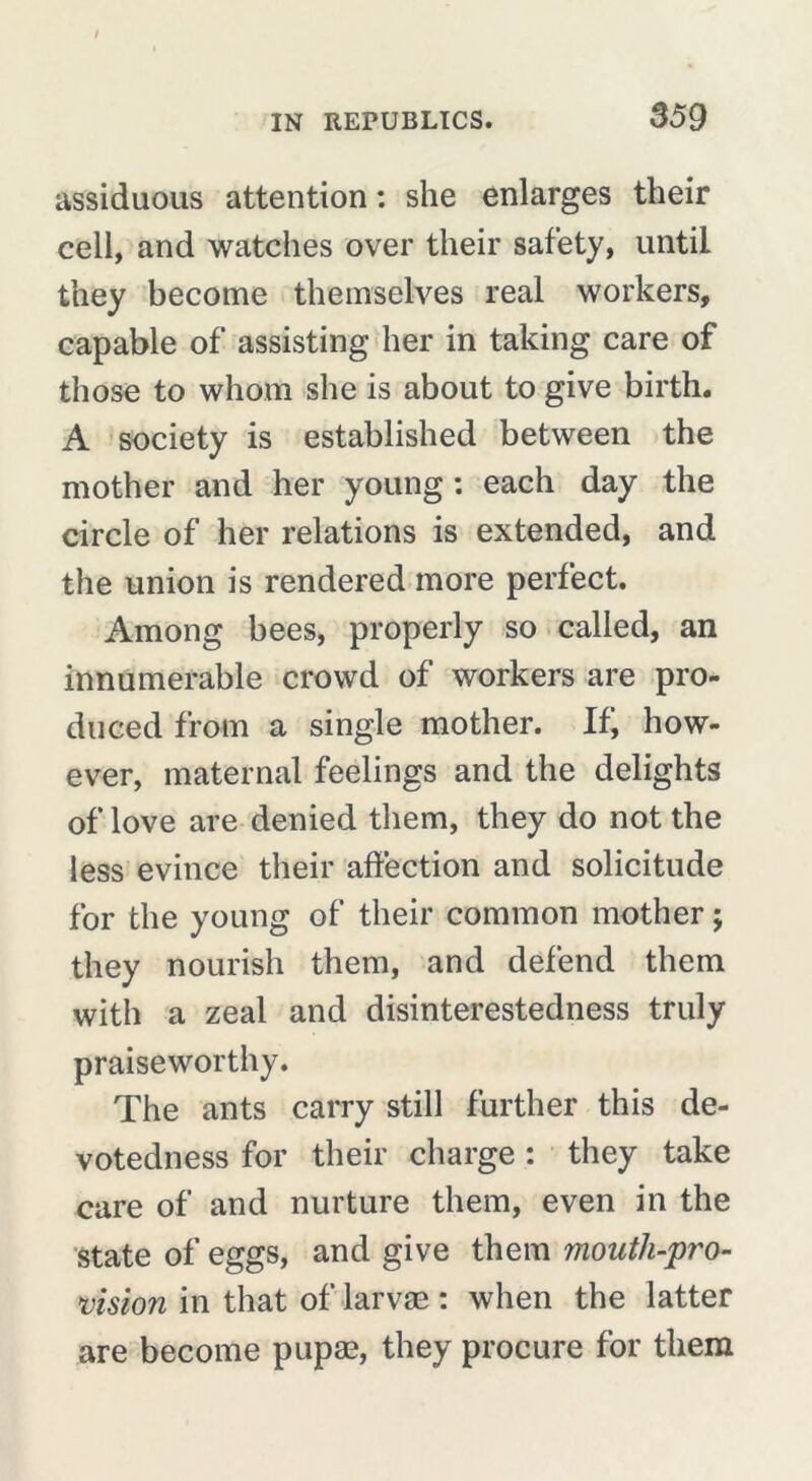 assiduous attention : she enlarges their cell, and watches over their safety, until they become themselves real workers, capable of assisting her in taking care of those to whom she is about to give birth. A society is established between the mother and her young : each day the circle of her relations is extended, and the union is rendered more perfect. Among bees, properly so called, an innumerable crowd of workers are pro- duced from a single mother. If, how- ever, maternal feelings and the delights of love are denied them, they do not the less evince their affection and solicitude for the young of their common mother ; they nourish them, and defend them with a zeal and disinterestedness truly praiseworthy. The ants carry still further this de- votedness for their charge : they take care of and nurture them, even in the state of eggs, and give them mouth-pro- vision in that of larvae : when the latter are become pupae, they procure for them