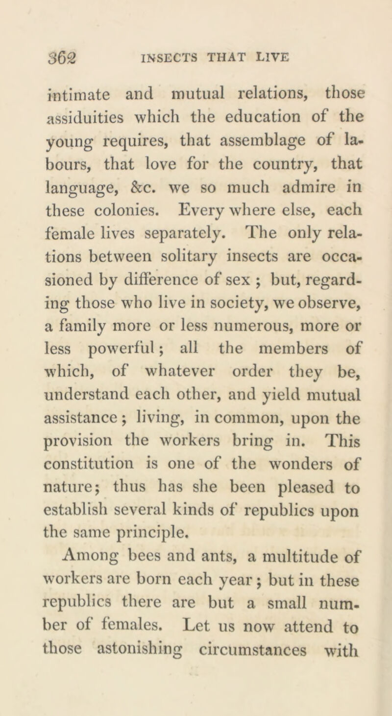 intimate and mutual relations, those assiduities which the education of the young requires, that assemblage of la- bours, that love for the country, that language, &c. we so much admire in these colonies. Every where else, each female lives separately. The only rela- tions between solitary insects are occa- sioned by difference of sex ; but, regard- ing those who live in society, we observe, a family more or less numerous, more or less powerful ; all the members of which, of whatever order they be, understand each other, and yield mutual assistance ; living, in common, upon the provision the workers bring in. This constitution is one of the wonders of nature; thus has she been pleased to establish several kinds of republics upon the same principle. Among bees and ants, a multitude of workers are born each year ; but in these republics there are but a small num- ber of females. Let us now attend to those astonishing circumstances with