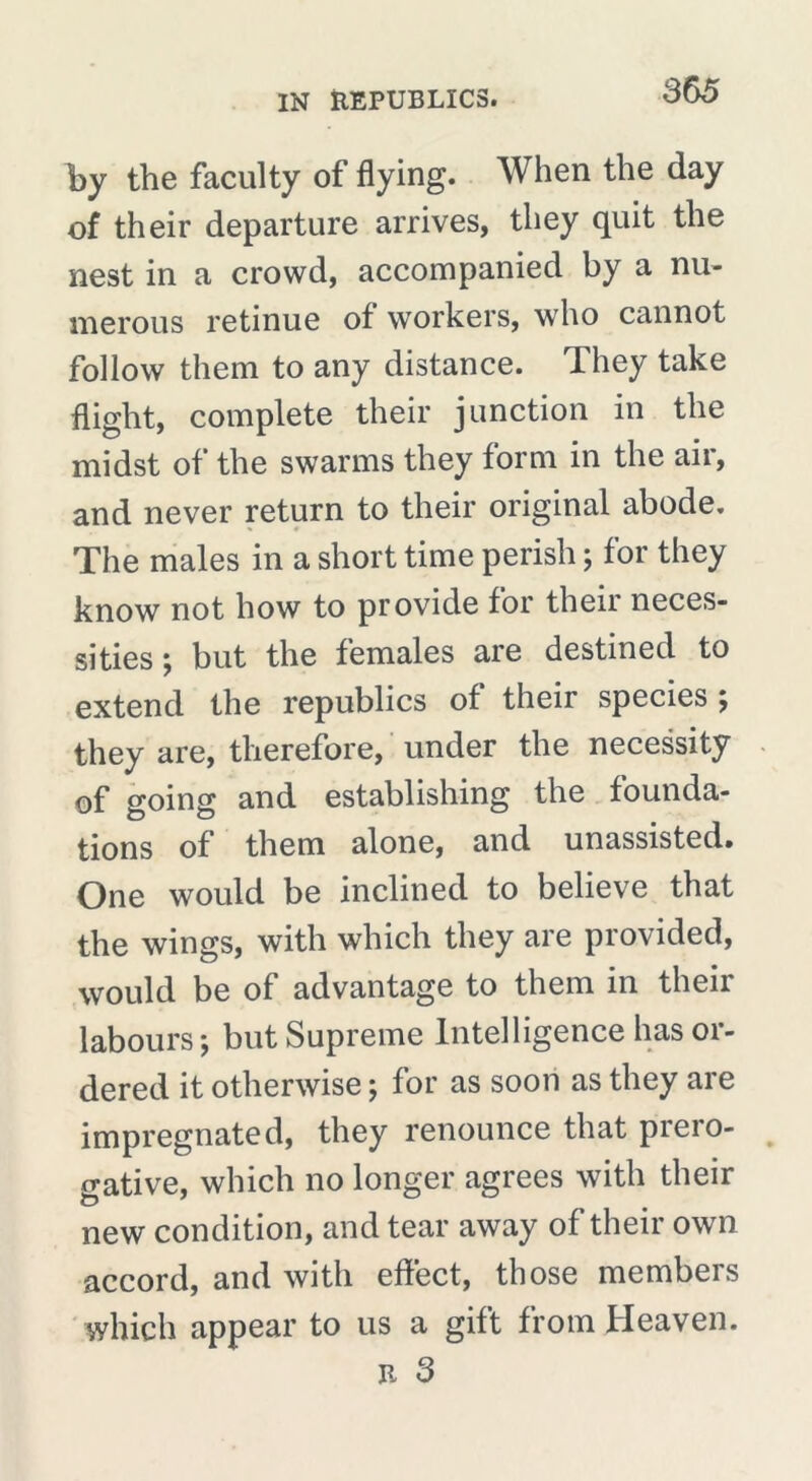 by the faculty of flying. When the day of their departure arrives, they quit the nest in a crowd, accompanied by a nu- merous retinue of workers, who cannot follow them to any distance. They take flight, complete their junction in the midst of the swarms they form in the air, and never return to their original abode. The males in a short time perish ; for they know not how to provide for their neces- sities ; but the females are destined to extend the republics of their species ; they are, therefore, under the necessity of going and establishing the founda- tions of them alone, and unassisted. One would be inclined to believe that the wings, with which they are provided, would be of advantage to them in their labours ; but Supreme Intelligence has or- dered it otherwise ; for as soon as they are impregnated, they renounce that prero- gative, which no longer agrees with their new condition, and tear away of their own accord, and with effect, those members which appear to us a gift from Heaven.