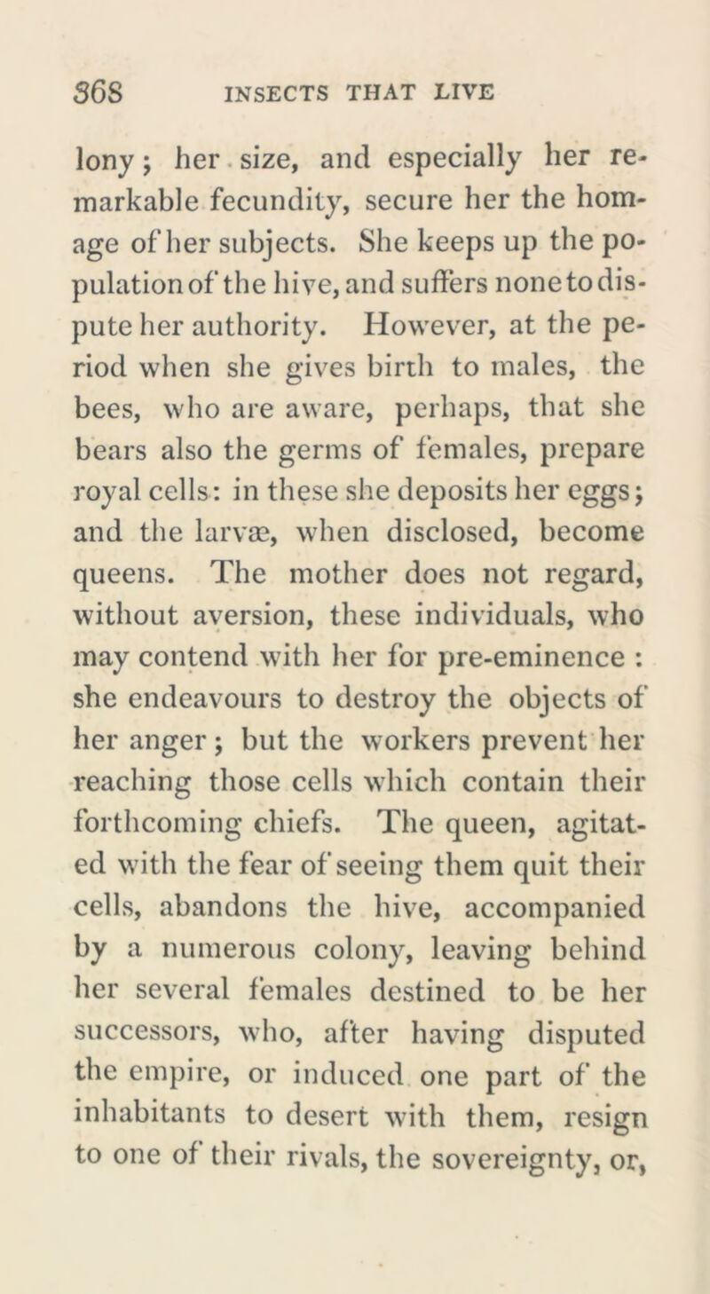 lony ; her size, and especially her re- markable fecundity, secure her the hom- age of her subjects. She keeps up the po- pulation of the hive, and suffers none to dis- pute her authority. However, at the pe- riod when she gives birth to males, the bees, who are aware, perhaps, that she bears also the germs of females, prepare royal cells: in these she deposits her eggs j and the larvae, when disclosed, become queens. The mother does not regard, without aversion, these individuals, who may contend with her for pre-eminence : she endeavours to destroy the objects of her anger ; but the workers prevent her reaching those cells which contain their forthcoming chiefs. The queen, agitat- ed with the fear of seeing them quit their cells, abandons the hive, accompanied by a numerous colony, leaving behind her several females destined to be her successors, who, after having disputed the empire, or induced one part of the inhabitants to desert with them, resign to one of their rivals, the sovereignty, or,