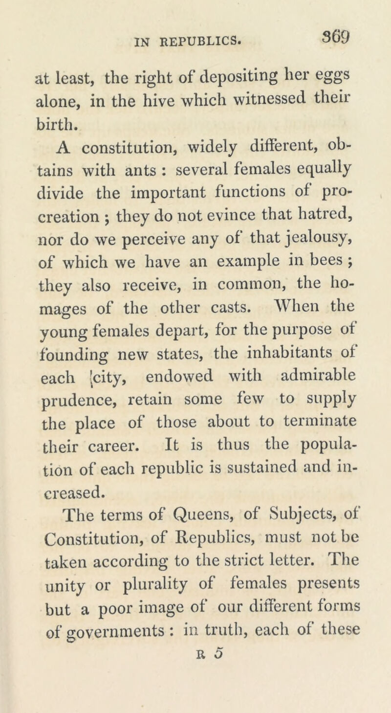 at least, the right of depositing her eggs alone, in the hive which witnessed their birth. A constitution, widely different, ob- tains with ants : several females equally divide the important functions of pro- creation \ they do not evince that hatred, nor do we perceive any of that jealousy, of which we have an example in bees ; they also receive, in common, the ho- mages of the other casts. When the young females depart, for the purpose of founding new states, the inhabitants of each [city, endowed with admirable prudence, retain some few to supply the place of those about to terminate their career. It is thus the popula- tion of each republic is sustained and in- creased. The terms of Queens, of Subjects, of Constitution, of Republics, must not be taken according to the strict letter. The unity or plurality of females presents but a poor image of our different forms of governments : in truth, each of these
