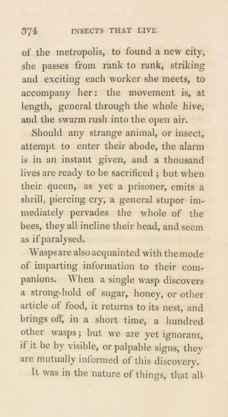 of the metropolis, to found a new city, she passes from rank to rank, striking and exciting each worker she meets, to accompany her : the movement is, at length, general through the whole hive, and the swarm rush into the open air. Should any strange animal, or insect, attempt to enter their abode, the alarm is in an instant given, and a thousand lives are ready to be sacrificed ; but when their queen, as yet a prisoner, emits a shrill, piercing cry, a general stupor im- mediately pervades the whole of the bees, they all incline their head, and seem as if paralysed. Wasps are also acquainted with the mode of imparting information to their com- panions. When a single wasp discovers a strong-hold of sugar, honey, or other article of food, it returns to its nest, and brings off, in a short time, a hundred other wasps ; but we are yet ignorant, if it be by visible, or palpable signs, they are mutually informed of this discovery. It was in the nature of things, that all