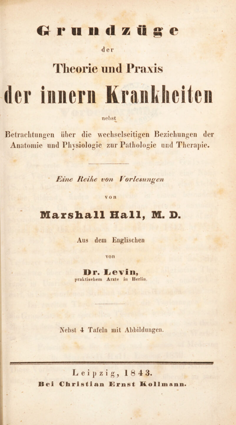 <1 er Theorie und Praxis der inner» Krankheiten nebst Beti ’acht»ngen über die wechselseitigen Beziehungen der Anatomie und Physiologie zur Pathologie und Therapie. Eine Reihe von Vorlesungen von Marshall Hall, M. D. Aus dem Englischen von Dr. I^evln, praktischem Arzte in Berlin. Nebst 4 Tafeln mit Abbildungen. Leipzig, 184 3. Bei Christian Ernst Kollmann.