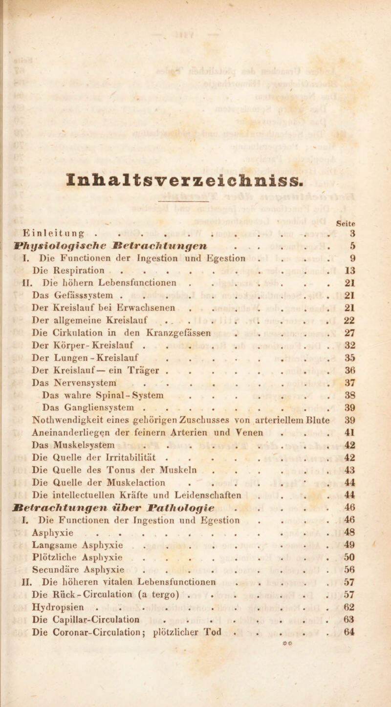 / Inhalts verzeicliniss. Seite Einleitung 3 Physiologische Betrachtungen 5 I. Die Functionen der Ingestion und Egestion .... 9 Die Respiration 13 II. Die hohem Lebensfunctionen ....... 21 Das Gefässsystem 21 Der Kreislauf bei Erwachsenen 21 Der allgemeine Kreislauf ., . . 22 Die Cirkulation in den Kranzgefässen ..... 27 Der Körper- Kreislauf ......... 32 Der Lungen - Kreislauf ........ 35 Der Kreislauf— ein Träger 36 Das Nervensystem ......... 37 Das wahre Spinal-System 38 Das Gangliensystem . . . . . . . . .39 Nothwendigkeit eines gehörigen Zuschusses von arteriellem Blute 39 Aneinanderliegen der feinem Arterien und Venen ... 41 Das Muskelsystem 42 Die Quelle der Irritabilität 42 Die Quelle des Tonus der Muskeln ...... 43 Die Quelle der Muskelaction ‘ . 44 Die intellectuellen Kräfte und Leidenschaften .... 44 Betrachtungen über Pathologie 46 I. Die Functionen der Ingestion und Egestion .... 46 Asphyxie . . . 48 Langsame Asphyxie ......... 49 Plötzliche Asphyxie ......... 50 Secundäre Asphyxie ......... 56 II. Die höheren vitalen Lebensfunctionen 57 Die Rück-Circulation (a tergo) 57 Hydropsien 62 Die Capillar-Circulation ........ 63 Die Coronar-Circulation; plötzlicher Tod . . . .64