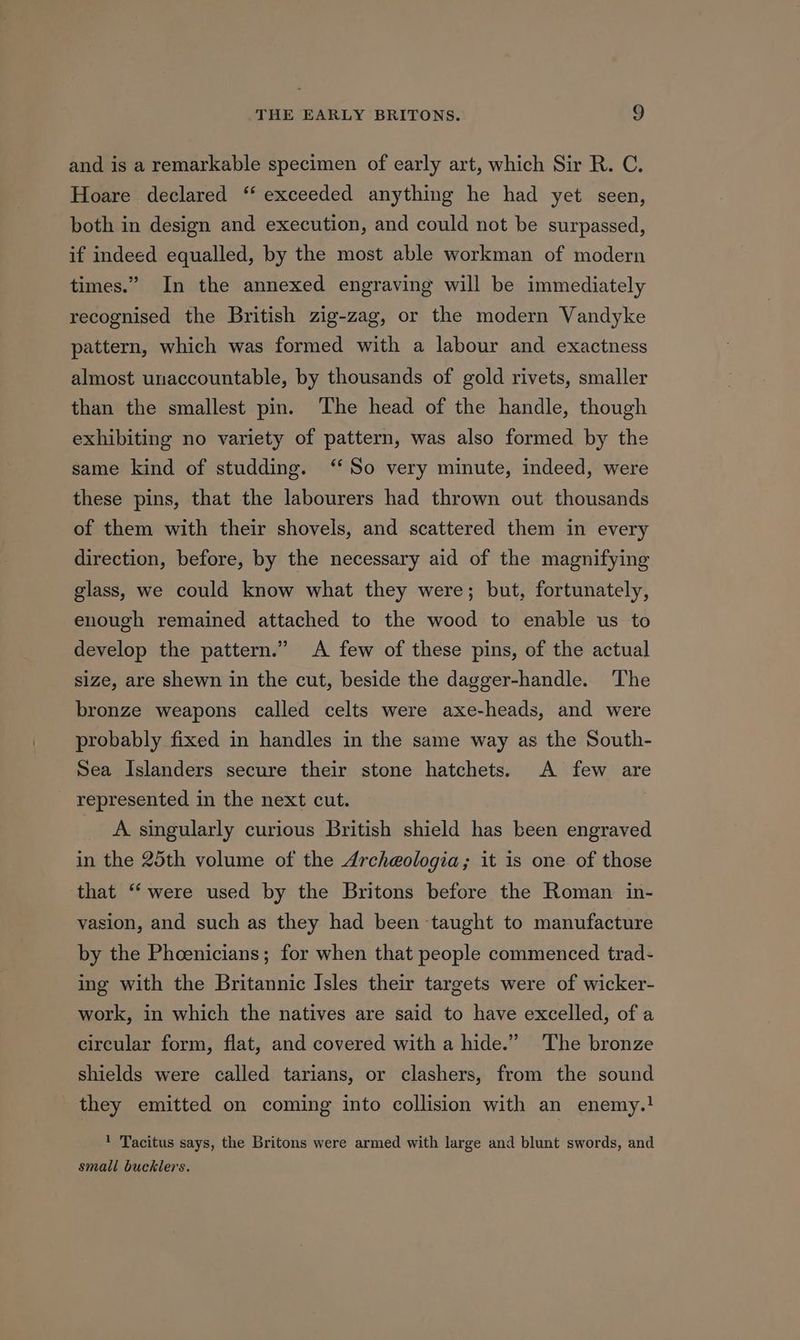 and is a remarkable specimen of early art, which Sir R. C. Hoare declared “‘ exceeded anything he had yet seen, both in design and execution, and could not be surpassed, if indeed equalled, by the most able workman of modern times.” In the annexed engraving will be immediately recognised the British zig-zag, or the modern Vandyke pattern, which was formed with a labour and exactness almost unaccountable, by thousands of gold rivets, smaller than the smallest pin. The head of the handle, though exhibiting no variety of pattern, was also formed by the same kind of studding. “So very minute, indeed, were these pins, that the labourers had thrown out thousands of them with their shovels, and scattered them in every direction, before, by the necessary aid of the magnifying glass, we could know what they were; but, fortunately, enough remained attached to the wood to enable us to develop the pattern.” A few of these pins, of the actual size, are shewn in the cut, beside the dagger-handle. The bronze weapons called celts were axe-heads, and were probably fixed in handles in the same way as the South- Sea Islanders secure their stone hatchets. A few are represented in the next cut. A. singularly curious British shield has been engraved in the 25th volume of the Archeologia; it is one of those that “were used by the Britons before the Roman in- vasion, and such as they had been taught to manufacture by the Phoenicians; for when that people commenced trad- ing with the Britannic Isles their targets were of wicker- work, in which the natives are said to have excelled, of a circular form, flat, and covered with a hide.” The bronze shields were called tarians, or clashers, from the sound they emitted on coming into collision with an enemy.! ! Tacitus says, the Britons were armed with large and blunt swords, and small bucklers.