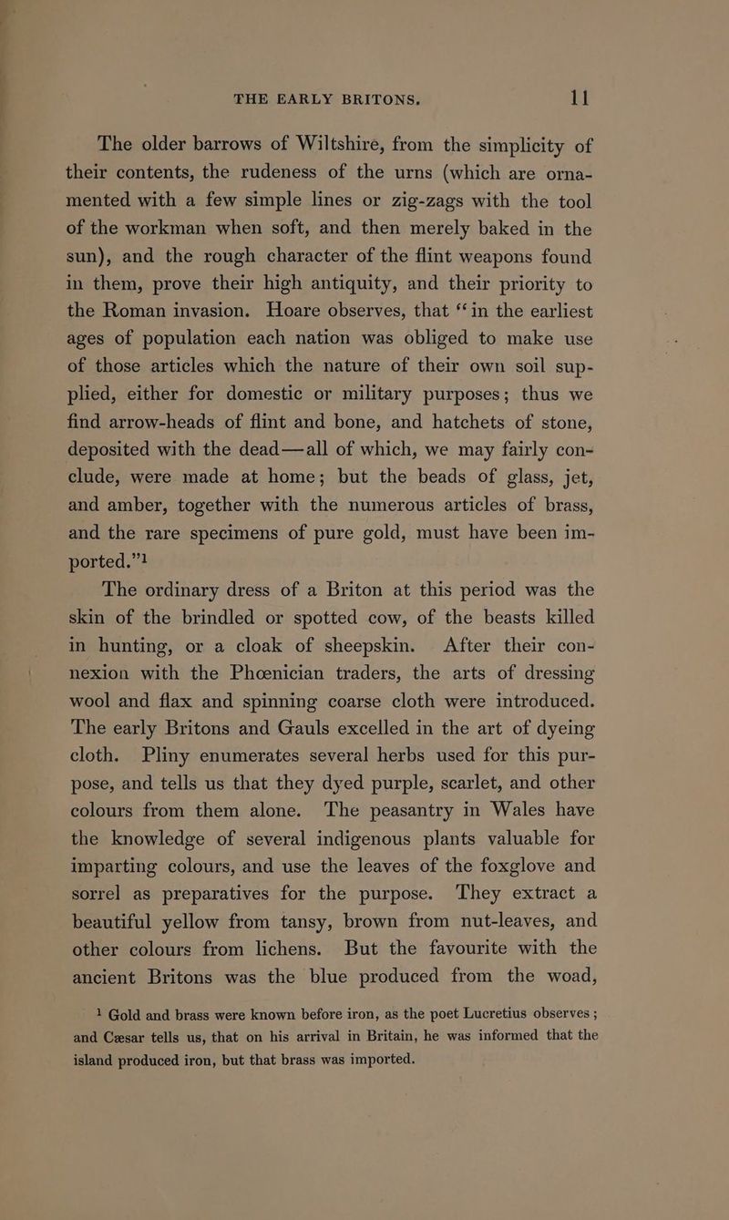 The older barrows of Wiltshire, from the simplicity of their contents, the rudeness of the urns (which are orna- mented with a few simple lines or zig-zags with the tool of the workman when soft, and then merely baked in the sun), and the rough character of the flint weapons found in them, prove their high antiquity, and their priority to the Roman invasion. Hoare observes, that ‘in the earliest ages of population each nation was obliged to make use of those articles which the nature of their own soil sup- plied, either for domestic or military purposes; thus we find arrow-heads of flint and bone, and hatchets of stone, deposited with the dead—all of which, we may fairly con- clude, were made at home; but the beads of glass, jet, and amber, together with the numerous articles of brass, and the rare specimens of pure gold, must have been im- ported.”! The ordinary dress of a Briton at this period was the skin of the brindled or spotted cow, of the beasts killed in hunting, or a cloak of sheepskin. After their con- nexion with the Phcenician traders, the arts of dressing wool and flax and spinning coarse cloth were introduced. The early Britons and Gauls excelled in the art of dyeing cloth. Pliny enumerates several herbs used for this pur- pose, and tells us that they dyed purple, scarlet, and other colours from them alone. The peasantry in Wales have the knowledge of several indigenous plants valuable for imparting colours, and use the leaves of the foxglove and sorrel as preparatives for the purpose. They extract a beautiful yellow from tansy, brown from nut-leaves, and other colours from lichens. But the favourite with the ancient Britons was the blue produced from the woad, 1 Gold and brass were known before iron, as the poet Lucretius observes ; and Cesar tells us, that on his arrival in Britain, he was informed that the island produced iron, but that brass was imported.