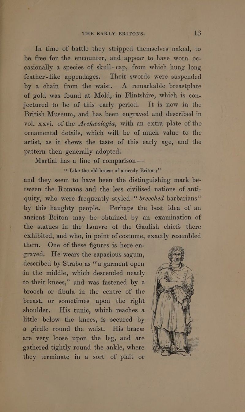 In time of battle they stripped themselves naked, to be free for the encounter, and appear to have worn oc- casionally a species of skull-cap, from which hung long feather-like appendages. Their swords were suspended by a chain from the waist. A remarkable breastplate of gold was found at Mold, in Flintshire, which is con- jectured to be of this early period. It is now in the British Museum, and has been engraved and described in vol. xxvi. of the Archeologia, with an extra plate of the ornamental details, which will be of much value to the artist, as it shews the taste of this early age, and the pattern then generally adopted. Martial has a line of comparison— ‘¢ Like the old brace of a needy Briton ;”’ and they seem to have been the distinguishing mark be- tween the Romans and the less civilised nations of anti- quity, who were frequently styled “‘ breeched barbarians” by this haughty people. Perhaps the best idea of an ancient Briton may be obtained by an examination of the statues in the Louvre of the Gaulish chiefs there exhibited, and who, in point of costume, exactly resembled them. One of these figures is here en- graved. He wears the capacious sagum, described by Strabo as ‘‘a garment open in the middle, which descended nearly to their knees,” and was fastened by a brooch or fibula in the centre of the breast, or sometimes upon the right shoulder. His tunic, which reaches a little below the knees, is secured by a girdle round the waist. His brace are very loose upon the leg, and are gathered tightly round the ankle, where they terminate in a sort of plait or