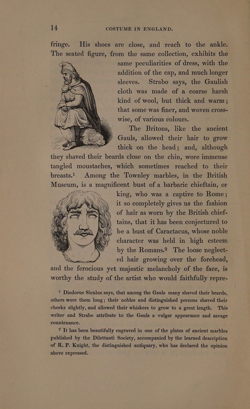 fringe. His shoes are close, and reach to the ankle. The seated figure, from the same collection, exhibits the same peculiarities of dress, with the addition of the cap, and much longer sleeves. Strabo says, the Gaulish cloth was made of a coarse harsh kind of wool, but. thick and warm ; that some was finer, and woven cross- wise, of various colours. The Britons, like the ancient Gauls, allowed their hair to grow thick on the head; and, although thes shaved their beards close on the chin, wore immense tangled moustaches, which sometimes reached to their breasts. Among the Townley marbles, in the British Museum, is a magnificent bust of a barbaric chieftain, or king, who was a captive to Rome; it so completely gives us the fashion of hair as worn by the British chief- tains, that it has been conjectured to be a bust of Caractacus, whose noble character was held in high esteem by the Romans.? The loose neglect- ed hair growing over the forehead, and the Fepoeions yet majestic melancholy of the face, is worthy the study of the artist who would faithfully repre- 1 Diodorus Siculus says, that among the Gauls many shaved their beards, others wore them long; their nobles and distinguished persons shaved their cheeks slightly, and allowed their whiskers to grow to a great length. This writer and Strabo attribute to the Gauls a vulgar appearance and savage countenance. ? It has been beautifully engraved in one of the plates of ancient marbles published by the Dilettanti Society, accompanied by the learned description of R. P. Knight, the distinguished antiquary, who has declared the opinion above expressed.