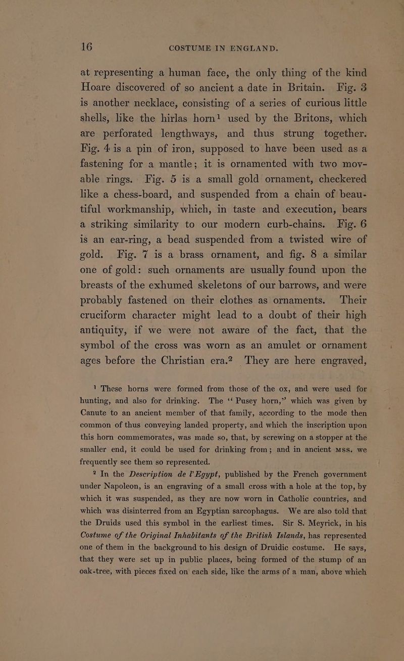 at representing a human face, the only thing of the kind Hoare discovered of so ancient a date in Britain. Fig. 3 is another necklace, consisting of a series of curious little shells, like the hirlas horn! used by the Britons, which are perforated lengthways, and thus strung together. Fig. 4. is a pin of iron, supposed to have been used as a fastening for a mantle; it is ornamented with two mov- able rings. Fig. 5 is a small gold ornament, checkered like a chess-board, and suspended from a chain of beau- tiful workmanship, which, in taste and execution, bears a striking similarity to our modern curb-chains. Fig. 6 is an ear-ring, a bead suspended from a twisted wire of gold. Fig. 7 is a brass ornament, and fig. 8 a similar one of gold: such ornaments are usually found upon the breasts of the exhumed skeletons of our barrows, and were probably fastened on their clothes as ornaments. Their cruciform character might lead to a doubt of their high antiquity, if we were not aware of the fact, that the symbol of the cross was worn as an amulet or ornament ages before the Christian era.2 They are here engraved, 1 These horns were formed from those of the ox, and were used for hunting, and also for drinking. The ‘‘ Pusey horn,” which was given by Canute to an ancient member of that family, according to the mode then common of thus conveying landed property, and which the inscription upon this horn commemorates, was made so, that, by screwing on a stopper at the smaller end, it could be used for drinking from; and in ancient mss. we frequently see them so represented. 2 In the Description de l Egypt, published by the French government under Napoleon, is an engraving of a small cross with a hole at the top, by which it was suspended, as they are now worn in Catholic countries, and which was disinterred from an Egyptian sarcophagus. We are also told that | the Druids used this symbol in the earliest times. Sir S. Meyrick, in his Costume of the Original Inhabitants of the British Islands, has represented one of them in the background to his design of Druidic costume. He says, that they were set up in public places, being formed of the stump of an oak-tree, with pieces fixed on each side, like the arms of a man, above which