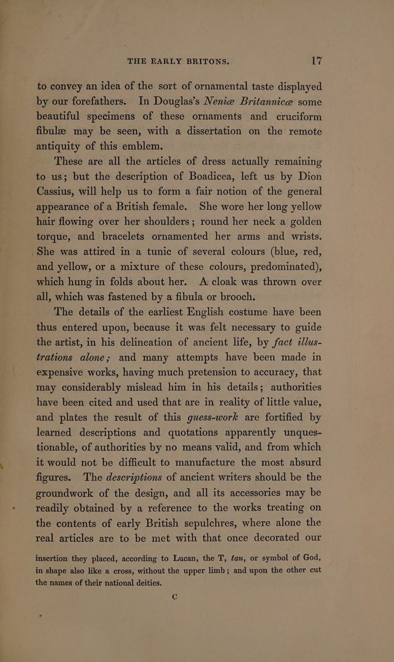 to convey an idea of the sort of ornamental taste displayed by our forefathers. In Douglas’s Nenie Britannice some beautiful specimens of these ornaments and cruciform fibule may be seen, with a dissertation on the remote antiquity of this emblem. These are all the articles of dress actually remaining to us; but the description of Boadicea, left us by Dion Cassius, will help us to form a fair notion of the general appearance of a British female. She wore her long yellow hair flowing over her shoulders; round her neck a golden torque, and bracelets ornamented her arms and wrists. She was attired in a tunic of several colours (blue, red, and yellow, or a mixture of these colours, predominated), which hung in folds about her. A cloak was thrown over all, which was fastened by a fibula or brooch. The details of the earliest English costume have been thus entered upon, because it was felt necessary to guide the artist, in his delineation of ancient life, by fact illus- trations alone; and many attempts have been made in expensive works, having much pretension to accuracy, that may considerably mislead him in his details; authorities have been cited and used that are in reality of little value, and plates the result of this guess-work are fortified by learned descriptions and quotations apparently unques- tionable, of authorities by no means valid, and from which it would not be difficult to manufacture the most absurd figures. The descriptions of ancient writers should be the groundwork of the design, and all its accessories may be readily obtained by a reference to the works treating on the contents of early British sepulchres, where alone the real articles are to be met with that once decorated our insertion they placed, according to Lucan, the T, tau, or symbol of God, in shape also like a cross, without the upper limb; and upon the other cut the names of their national deities.