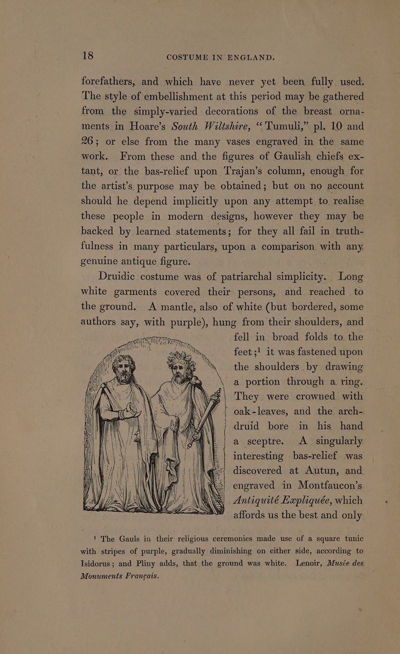 forefathers, and which have never yet been fully used. The style of embellishment at this period may be gathered from the simply-varied decorations of the breast orna- ments in Hoare’s South Wiltshire, “'Tumuli,” pl. 10 and 26; or else from the many vases engraved in the same work. From these and the figures of Gaulish chiefs ex- tant, or the bas-relief upon Trajan’s column, enough for the artist’s purpose may be obtained; but on no account should he depend implicitly upon any attempt to realise these people in modern designs, however they may be backed by learned statements; for they all fail in truth- fulness in many particulars, upon a comparison with any. genuine antique figure. Druidic costume was of patriarchal simplicity. Long white garments covered their persons, and reached to the ground. A mantle, also of white (but bordered, some authors say, with purple), hung from their shoulders, and fell in broad folds to the feet ;! it was fastened upon eT Gee \ tel yon the shoulders by drawing a portion through a ring. >| They were crowned with ef oak-leaves, and the arch- druid bore in his hand a sceptre. <A_ singularly interesting bas-relief was discovered at Autun, and | engraved in Montfaucon’s Antiquité Hepliquée, which ’ affords us the best and only ! The Gauls in their religious ceremonies made use of a square tunic with stripes of purple, gradually diminishing on either side, according to Isidorus ; and Pliny adds, that the ground was white. Lenoir, Musée des Monuments Francais.