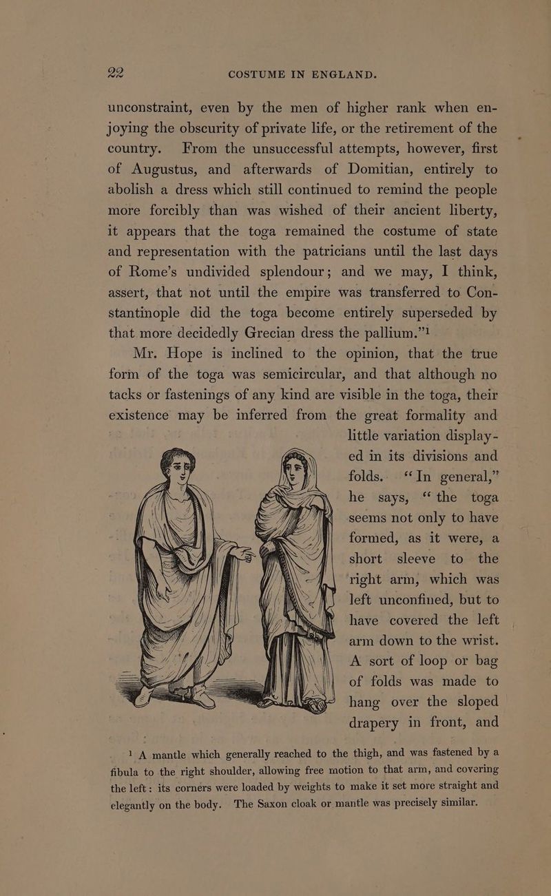 unconstraint, even by the men of higher rank when en- joying the obscurity of private life, or the retirement of the country. From the unsuccessful attempts, however, first of Augustus, and afterwards of Domitian, entirely to abolish a dress which still continued to remind the people more forcibly than was wished of their ancient liberty, it appears that the toga remained the costume of state and representation with the patricians until the last days of Rome’s undivided splendour; and we may, I think, assert, that not until the empire was transferred to Con- stantinople did the toga become entirely superseded by that more decidedly Grecian dress the pallium.”! Mr. Hope is inclined to the opinion, that the true form of the toga was semicircular, and that although no tacks or fastenings of any kind are visible in the toga, their existence may be inferred from the great formality and 3 little variation display - ed in its divisions and folds.. ‘In general,” he says, “the toga seems not only to have formed, as it were, a short sleeve to the right arm, which was left unconfined, but to have covered the left arm down to the wrist. A sort of loop or bag of folds was made to hang over the sloped drapery in front, and 1 A mantle which generally reached to the thigh, and was fastened by a fibula to the right shoulder, allowing free motion to that arm, and covering the left: its corners were loaded by weights to make it set more straight and elegantly on the body. The Saxon cloak or. mantle was precisely similar.