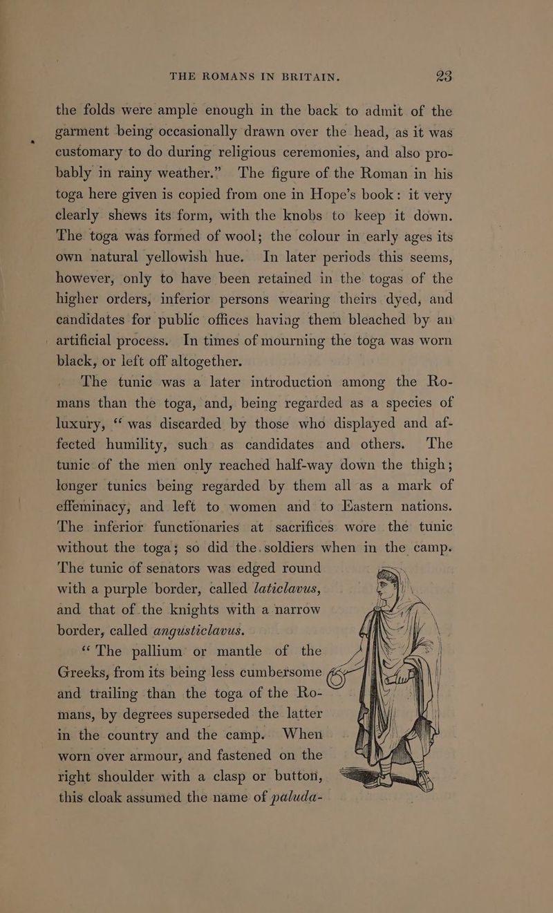 the folds were ample enough in the back to admit of the garment being occasionally drawn over the head, as it was customary to do during religious ceremonies, and also pro- bably in rainy weather.” The figure of the Roman in his toga here given is copied from one in Hope’s book: it very clearly shews its form, with the knobs to keep it down. The toga was formed of wool; the colour in early ages its own natural yellowish hue. In later periods this seems, however, only to have been retained in the togas of the higher orders, inferior persons wearing theirs dyed, and candidates for public offices having them bleached by an _ artificial process. In times of mourning the toga was worn black, or left off altogether. The tunic was a later introduction among the Ro- mans than the toga, and, being regarded as a species of luxury, ‘‘ was discarded by those who displayed and af- fected humility, such as candidates and others. The tunic of the men only reached half-way down the thigh; longer tunics being regarded by them all as a mark of effeminacy, and left to women and to Eastern nations. The inferior functionaries at sacrifices wore the tunic without the toga; so did the.soldiers when in the camp. The tunic of senators was edged round with a purple border, called /aticlavus, and that of the knights with a narrow border, called angusticlavus. “The pallium or mantle of the Greeks, from its being less cumbersome and trailing than the toga of the Ro- mans, by degrees superseded the latter in the country and the camp. When worn over armour, and fastened on the right shoulder with a clasp or button, this cloak assumed the name of paluda-
