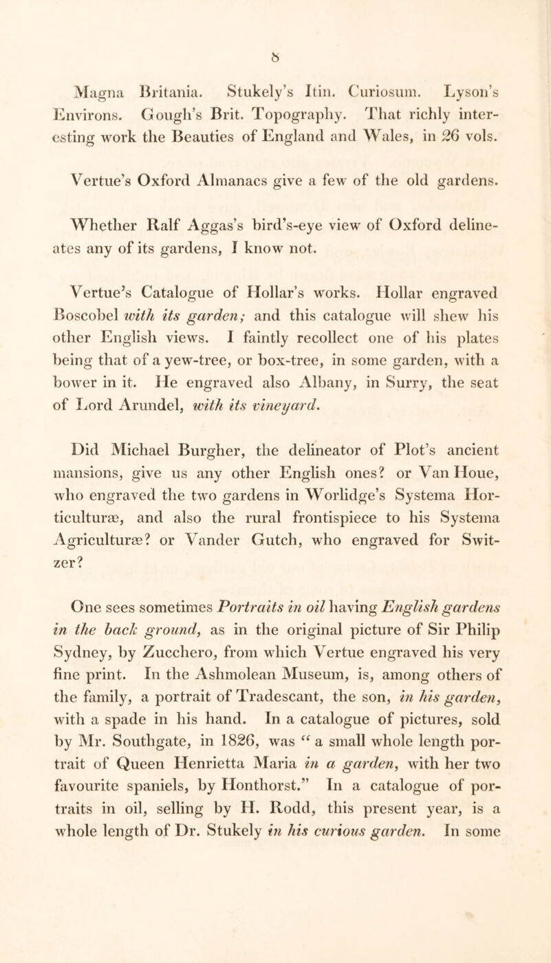 Magna Britania. Stukely’s Itin. Curiosum. Lyson’s Environs. Gough’s Brit. Topography. That richly inter- esting work the Beauties of England and Wales, in 26 vols. Vertue’s Oxford Almanacs give a few of the old gardens. Whether Ralf Aggas’s bird’s-eye view of Oxford deline- ates any of its gardens, I know not. Vertue’s Catalogue of Hollar’s works. Hollar engraved Boscobel with its garden; and this catalogue will shew his other English views. I faintly recollect one of his plates being that of a yew-tree, or box-tree, in some garden, with a bower in it. He engraved also Albany, in Surry, the seat of Lord Arundel, with its vineyard. Did Michael Burgher, the delineator of Plot’s ancient mansions, give us any other English ones? or Van Houe, who engraved the two gardens in Worlidge’s Systema Hor- ticulture, and also the rural frontispiece to his Systema Agriculture? or Vander Gutch, who engraved for Swit- zer? One sees sometimes Portraits in oil having English gardens in the hack ground, as in the original picture of Sir Philip Sydney, by Zucchero, from which Vertue engraved his very fine print. In the Ashmolean Museum, is, among others of the family, a portrait of Tradescant, the son, in his garden, with a spade in his hand. In a catalogue of pictures, sold by Mr. Southgate, in 1826, was “ a small whole length por- trait of Queen Henrietta Maria in a garden, with her two favourite spaniels, by Ilonthorst.” In a catalogue of por- traits in oil, selling by H. Rodd, this present year, is a whole length of Dr. Stukely in his curious garden. In some