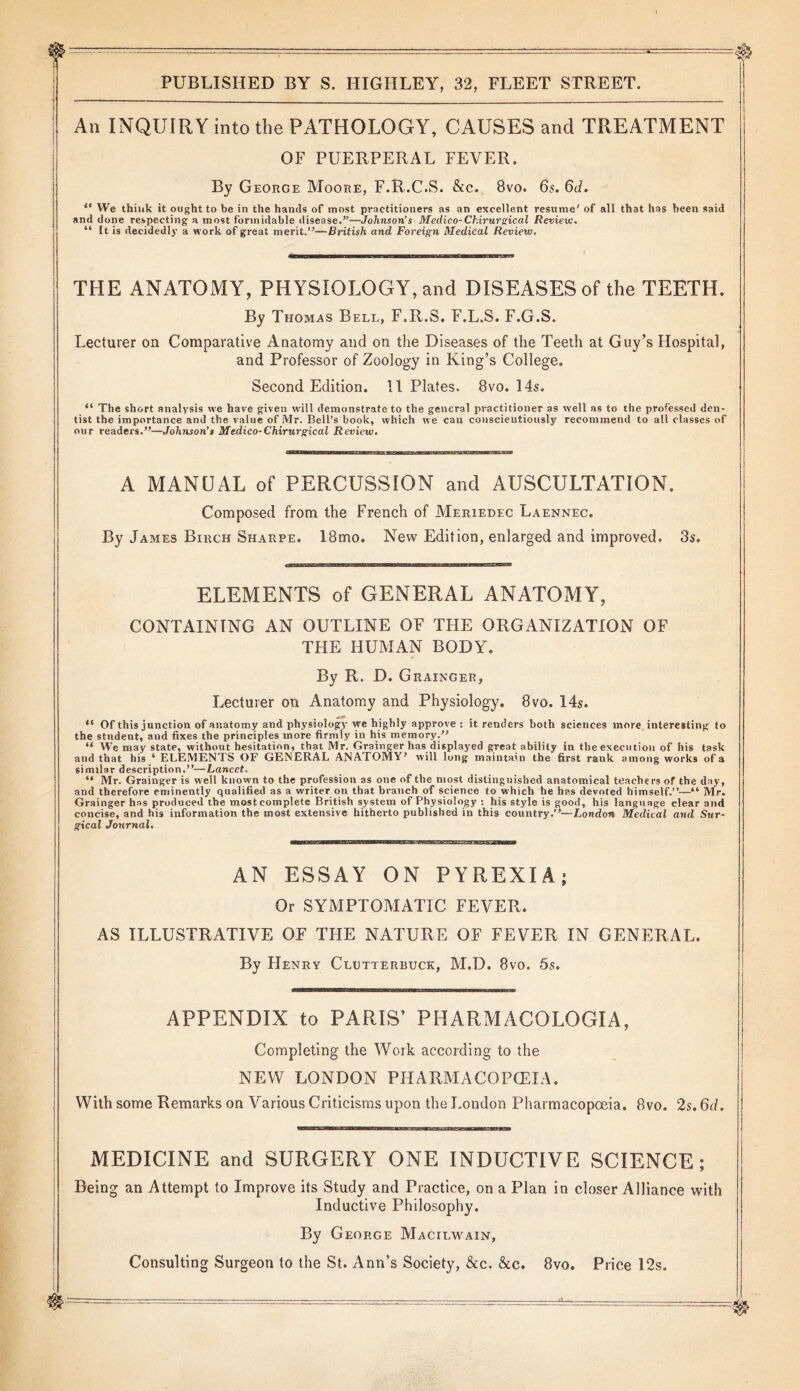 An INQUIRY into the PATHOLOGY, CAUSES and TREATMENT OF PUERPERAL FEVER. By George Moore, F.R.C.S. &c. 8vo. 6s. 6d. “ VVe think it ought to be in the hands of most practitioners as an excellent resume' of all that has been said and done respecting a most formidable disease.”—Johnson’s Medico- Chirurgical Review. “ It is decidedly a work of great merit.”—British and Foreign Medical Review. THE ANATOMY, PHYSIOLOGY, and DISEASES of the TEETH. By Thomas Bell, F.R.S. F.L.S. F.G.S. Lecturer on Comparative Anatomy and on the Diseases of the Teeth at Guy’s Hospital, and Professor of Zoology in King’s College. Second Edition. 11 Plates. 8vo. 14s. “ The short analysis we have given will demonstrate to the general practitioner as well as to the professed den- tist the importance and the value of Mr. Bell’s book, which we cau conscientiously recommend to all classes of our readers.”—Johnson’s Medico- Chirurgical Review. A MANUAL of PERCUSSION and AUSCULTATION. Composed from the French of Meriedec Laennec. By James Birch Sharpe. 18mo. New Edition, enlarged and improved. 3s. ELEMENTS of GENERAL ANATOMY, CONTAINING AN OUTLINE OF THE ORGANIZATION OF THE HUMAN BODY. By R. D. Grainger, Lecturer on Anatomy and Physiology. 8vo. 14s. “ Of this junction of anatomy and physiology we highly approve : it renders both sciences more interesting to the student, and fixes the principles more firmly in his memory.” “ We may state, without hesitation, that Mr. Grainger has displayed great ability in the execution of his task and that his 4 ELEMENTS OF GENERAL ANATOMY’ will long maintain the first rank among works of a similar description.”—Lancet. “ Mr. Grainger is well known to the profession as one of the most distinguished anatomical teachers of the day, and therefore eminently qualified as a writer on that branch of science to which he has devoted himself.”—“ Mr. Grainger has produced the mostcomplete British system of Physiology : his style is good, his language clear and concise, and his information the most extensive hitherto published in this country.”— London Medical and Sur- gical Journal. AN ESSAY ON PYREXIA; Or SYMPTOMATIC FEVER. AS ILLUSTRATIVE OF THE NATURE OF FEVER IN GENERAL. By Henry Clutterbuck, M.D. 8vo. 5s. APPENDIX to PARIS’ PHARMACOLOGIA, Completing the Work according to the NEW LONDON PHARMACOPOEIA. With some Remarks on Various Criticisms upon the London Pharmacopoeia. 8vo. 2s. 6d. MEDICINE and SURGERY ONE INDUCTIVE SCIENCE; Being an Attempt to Improve its Study and Practice, on a Plan iu closer Alliance with Inductive Philosophy. By George Macilwain, Consulting Surgeon to the St. Ann’s Society, &c. &c. 8vo. Price 12s.