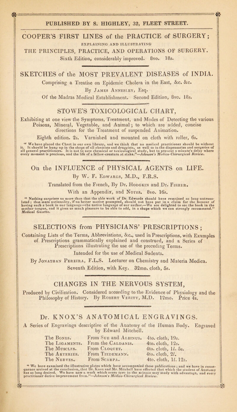 COOPER’S FIRST LINES of the PRACTICE of SURGERY; EXPLAINING AND ILLUSTRATING THE PRINCIPLES, PRACTICE, AND OPERATIONS OF SURGERY, Sixth Edition, considerably improved. 8vo. 18s. SKETCHES of the MOST PREVALENT DISEASES of INDIA. Comprising a Treatise on Epidemic Cholera in the East, &c. &c. By James Annesley, Esq. Of the Madras Medical Establishment. Second Edition, 8vo. 18s. STOWE’S TOXICOLOGICAL CHART, Exhibiting at one view the Symptoms, Treatment, and Modes of Detecting the various Poisons, Mineral, Vegetable, and Animal; to which are added, concise directions for the Treatment of suspended Animation. Eighth edition. 2s. Varnished and mounted on cloth with roller, 6s. “ We have placed the Chart in our own library, and we think that no medical practitioner should be without it. 11 should be hung up in the shops of all chemists and druggists, as well as in the dispensaries and surgeries of all general practitioners. It is not to save chemical or toxicological study, but to prevent a minute’s delay where every moment is precious, and the life of a fellow-creature at stake,”—Johnson’s Medico-Chirurgical Review. On the INFLUENCE of PHYSICAL AGENTS on LIFE. By W. F. Edwards, M.D., F.R.S. Translated from the French, By Dr. Hodgkin and Dr. Fisher. With an Appendix, and Notes. 8vo. 16s. “ Nothing surprises us more than that the able work of Dr. Edwards should have remained so long untrans- lated ; that mere nationality, if no better motive prompted, should not have put in a claim for the honour of having such a book in our language—the native language of our author.—We are delighted to see the book in the mother tongue, and it gives us much pleasure to be able to add, in a shape which we can strongly recommend.” Medical Gazette. SELECTIONS from PHYSICIANS’ PRESCRIPTIONS; Containing Lists of the Terms, Abbreviations, &c., used in Prescriptions, with Examples of. Prescriptions grammatically explained and construed, and a Series of Prescriptions illustrating the use of the preceding Terms. Intended for the use of Medical Sudents. By Jonathan Pereira, F.L.S. Lecturer on Chemistry and Materia Medica. Seventh Edition, with Key. 32mo. cloth, 5s. CHANGES IN THE NERVOUS SYSTEM, Produced by Civilization. Considered according to the Evidence of Physiology and the Philosophy of History. By Robert Verity, M.D. 12mo. Price 4s. Dr. KNOX’S ANATOMICAL ENGRAVINGS. A Series of Engravings descriptive of the Anatomy of the Human Body. by Edward Mitchell. From Sue and Albinus. From the Caldanis. From Cloquet. From Tiedemann. From Scarpa. Engraved The Bones. The Ligaments. The Muscles. The Arteries. The Nerves., 4to. cloth, 19s. 4to. cloth, 12s. 4to. cloth, 11. 5s. 4to. cloth, 21. 4to. cloth, 1/. 12s. “ We have examined the illustrative plates which have accompanied these publications ; and we have in conse- quence arrived at the conclusion, that Dr. Knox and Mr. Mitchell have effected that which the student of Anatomy has so long desired. We have now a work which every tyro in the science may study with advantage, and every practitioner derive improvement from.”—Johnson’s Medico-Chirurgical Review.