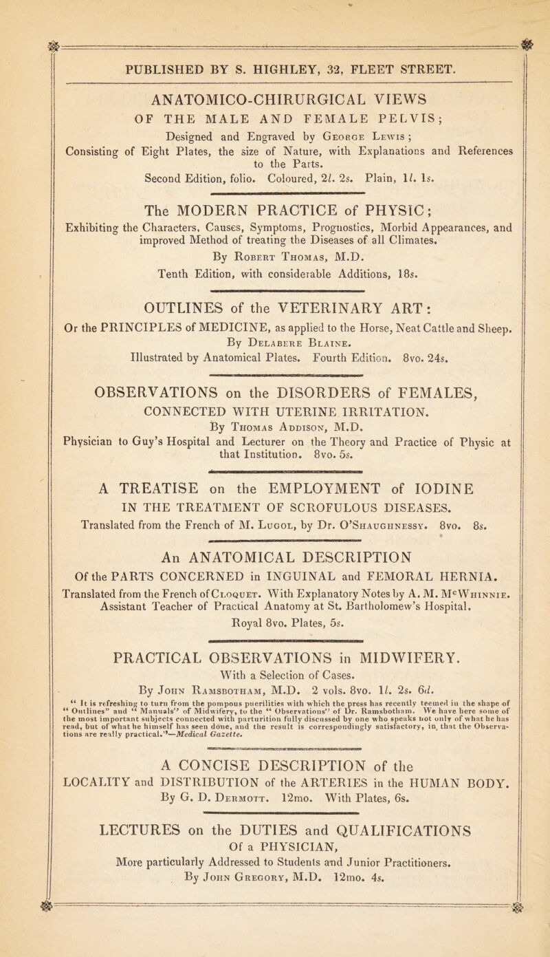 ANATOMICO-CHIRURGICAL VIEWS OF THE MALE AND FEMALE PELVIS; Designed and Engraved by George Lewis ; Consisting of Eight Plates, the size of Nature, with Explanations and References to the Parts. Second Edition, folio. Coloured, 21. 2s. Plain, 1/. Is. The MODERN PRACTICE of PHYSIC; Exhibiting the Characters, Causes, Symptoms, Prognostics, Morbid Appearances, and improved Method of treating the Diseases of all Climates. By Robert Thomas, M.D. Tenth Edition, with considerable Additions, 18s. OUTLINES of the VETERINARY ART: Or the PRINCIPLES of MEDICINE, as applied to the Horse, Neat Cattle and Sheep. By Delabere Blaine. Illustrated by Anatomical Plates. Fourth Edition. 8vo. 24s. OBSERVATIONS on the DISORDERS of FEMALES, CONNECTED WITH UTERINE IRRITATION. By Thomas Addison, M.D. Physician to Guy’s Hospital and Lecturer on the Theory and Practice of Physic at that Institution. 8vo. 5s. A TREATISE on the EMPLOYMENT of IODINE IN THE TREATMENT OF SCROFULOUS DISEASES. Translated from the French of M. Lugol, by Dr. O’Shaughnessy. 8vo. 8s. An ANATOMICAL DESCRIPTION Of the PARTS CONCERNED in INGUINAL and FEMORAL HERNIA. Translated from the French of Cloquet. With Explanatory Notes by A. M. McWiiinnie. Assistant Teacher of Practical Anatomy at St. Bartholomew’s Hospital. Royal 8vo. Plates, 5s. PRACTICAL OBSERVATIONS in MIDWIFERY. With a Selection of Cases. By John Ramsbotham, M.D. 2 vols. 8vo. 11. 2s. 6<i. “ It is refreshing to turn from the pompous puerilities with which the press has recently teeineil in the shape of “ Outlines” and “ Manuals” of Midwifery, to the “ Observations” of Dr. Ramsbotham. We have here some of the most important subjects connected with parturition fully discussed by one who speaks not only of what he has read, but of what he himself has seen done, and the result is correspondingly satisfactory, in. that the Observa- tions are really practical.”—Medical Gazette. A CONCISE DESCRIPTION of the LOCALITY and DISTRIBUTION of the ARTERIES in the HUMAN BODY. By G. D. Dermott. 12mo. With Plates, 6s. LECTURES on the DUTIES and QUALIFICATIONS Of a PHYSICIAN, More particularly Addressed to Students and Junior Practitioners. By John Gregory, M.D. 12mo. 4s.