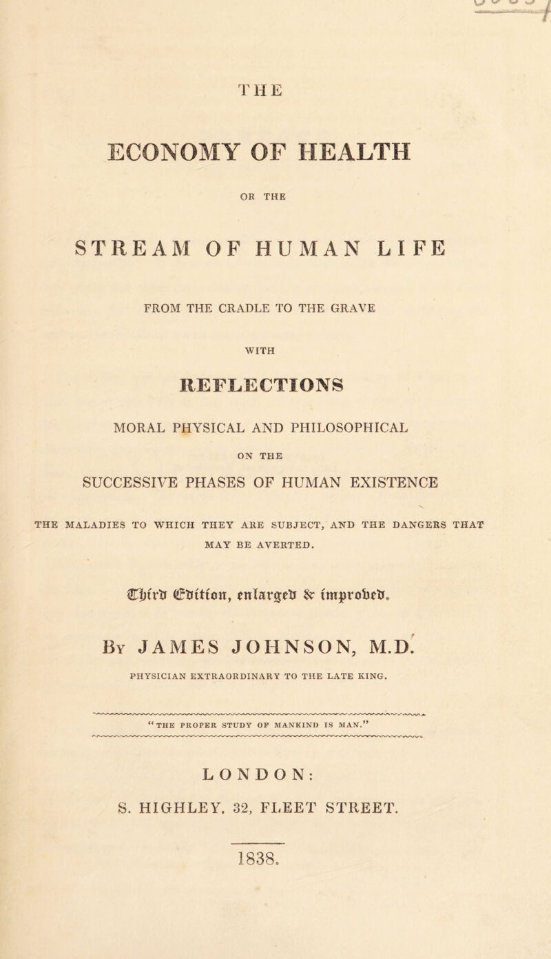 T H E ECONOMY OF HEALTH OR THE STREAM OF HUMAN LIFE FROM THE CRADLE TO THE GRAVE WITH REFLECTIONS MORAL PHYSICAL AND PHILOSOPHICAL ON THE SUCCESSIVE PHASES OF HUMAN EXISTENCE THE MALADIES TO WHICH THEY ARE SUBJECT, AND THE DANGERS THAT MAY BE AVERTED. Clnrti (Sjfrtttmr, enlarged & improhetL By JAMES JOHNSON, M.D. PHYSICIAN EXTRAORDINARY TO THE LATE KING. “the proper study op mankind is man.” LONDON: S. HIGHLEY, 32, FLEET STREET. 1838