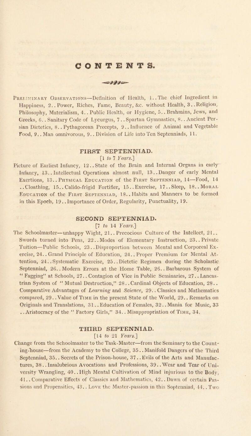 CONTENTS. Preiiminary Observations—Definition of Health, l..The chief Ingredient in Happiness, 2.. Power, Riches, Fame, Beauty, &c. without Health, 3.. Religion, Philosophy, Materialism, 4.. Public Health, or Hygiene, 5.. Brahmins, Jews, and Greeks, 6.. Sanitary Code of Lycurgus, 7 .. Spartan Gymnastics, 8.. Ancient Per- sian Dietetics, 8.. Pythagorean Precepts, 9.. Influence of Animal and Vegetable Food, 9.. Man omnivorous, 9.. Division of Life into Ten Septenniads, 11. FIRST SEPTENNIAD. [Wo 7 Years.'] Picture of Earliest Infancy, 12.. State of the Brain and Internal Organs in early Infancy, 13.. Intellectual Operations almost null, 13.. Danger of early Mental Exertions, 13.. Physical Education of the First Septenniad, 14—Food, 14 .. Cloathing, 15.. Calido-frigid Fortifier, 15.. Exercise, 17.. Sleep, 18.. Moral Education of the First Septenniad, 18.. Habits and Manners to be formed in this Epoch, 19. .Importance of Order, Regularity, Punctuality, 19. SECOND SEPTENNIAD. [7 to 14 Years.] The Schoolmaster—unhappy Wight, 21.. Precocious Culture of the Intellect, 21.. Swords turned into Pens, 22..Modes of Elementary Instruction, 23.. Private Tuition—Public Schools, 23 . .Disproportion between Mental and Corporeal Ex- ercise, 24.. Grand Principle of Education, 24.. Proper Premium for Mental At- tention, 24..Systematic Exercise, 25..Dietetic Regimen during the Scholastic Septenniad, 26.. Modern Errors at the Home Table, 26.. Barbarous System of “ Fagging” at Schools, 27.. Contagion of Vice in Public Seminaries, 27.. Lancas- trian System of “ Mutual Destruction,” 28. .Cardinal Objects of Education, 28.. Comparative Advantages of Learning and Science, 29.. Classics and Mathematics compared, 29. .Value of Time in the present State of the World, 29.. Remarks on Originals and Translations, 31. .Education of Females, 32. .Mania for Music, 33 . .Aristocracy of the “ Factory Girls,” 34.. Misappropriation of Time, 34. THIRD SEPTENNIAD. [14 to 21 Years.] Change from the Schoolmaster to the Task-Master—from the Seminary to the Count- ing-house—from the Academy to the College, 35.. Manifold Dangers of the Third Septenniad, 35.. Secrets of the Prison-house, 37.. Evils of the Arts and Manufac- tures, 38..Insalubrious Avocations and Professions, 39..Wear and Tear of Uni- versity Wrangling, 40. .High Mental Cultivation of Mind injurious to the Body, 41.. Comparative Effects of Classics and Mathematics, 42..Dawn of certain Pas- sions and Propensities, 43.. Love the Master-passion in this Septenniad, 44.. Two