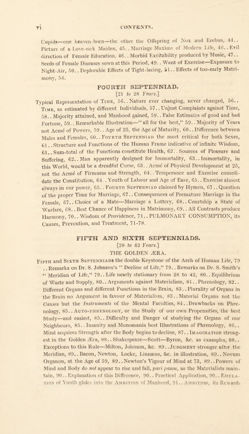 Cupids—one heaven-born—the other the Offspring of Nox and Erebus, 44.. Picture of a Love-sick Maiden, 45.. Marriage Maxims of Modern Life, 46.. Evil direction of Female Education, 46.. Morbid Excitability produced by Music, 47.. Seeds of Female Diseases sown at this Period, 49,. Want of Exercise—Exposure to Night-Air, 50.. Deplorable Effects of Tight-lacing, SI.. Effects of too-early Matri- mony, 54. FOURTH SEPTENNIAD. [21 to 28 Years.] Typical Representation of Time, 56.. Nature ever changing, never changed, 56.. Time, as estimated by different Individuals, 57. .Unjust Complaints against Time, 58.. Majority attained, and Manhood gained, 59.. False Estimates of good and bad Fortune, 59.. Remarkable Illustration—“ all for the best,” 59.. Majority of Years not Acme of Powers, 59.. Age of 25, the Age of Maturity, 60.. Difference between Males and Females, 60.. Fourth Septenniad the most critical for both Sexes, 61. .Structure and Functions of the Human Frame indicative of infinite Wisdom, 61.. Sum-total of the Functions constitute Health, 62.. Sources of Pleasure, and Suffering, 62.. Man apparently designed for Immortality, 63.. Immortality, in this World, would be a dreadful Curse, 63.. Acme of Physical Development at 25, not the Acme of Firmness and Strength, 64.. Temperance and Exercise consoli- date the Constitution, 64.. Youth of Labour and Age of Ease, 65.. Exercise almost always in our power, 65.. Fourth Septenniad claimed by Hymen, 67 .. Question of the proper Time for Marriage, 67.. Consequences of Premature Marriage in the Female, 67.. Choice of a Mate—Marriage a Lottery, 68.. Courtship a State of Warfare, 68.. Best Chance of Happiness in Matrimony, 69.. All Contrasts produce Harmony, 70.. Wisdom of Providence, 71.. PULMONARY CONSUMPTION, its Causes, Prevention, and Treatment, 71-78. FIFTH AND SIXTH SEPTENNIADS. [28 to 42 Years.] THE GOLDEN yERA. Fifth and Sixth Septenniads the double Keystone of the Arch of Human Life, 79 . .Remarks on Dr. S. Johnson’s “ Decline of Life,” 79.. Remarks on Dr. S. Smith’s “ Meridian of Life,” 79.. Life nearly stationary from 28 to 42, 80.. Equilibrium of Waste and Supply, 80.. Arguments against Materialism, 81.. Phrenology, 82.. Different Organs and different Functions in the Brain, 83. .Plurality of Organs in the Brain no Argument in favour of Materialism, 83.. Material Organs not the Causes but the Instruments of the Mental Faculties, 84. .Drawbacks on Phre- nology, 85.. Auto-phrenology, or the Study of our own Propensities, the best Study—and easiest, 85.. Difficulty and Danger of studying the Organs of our Neighbours, 85.. Insanity and Monomania best Illustrations of Phrenology, 86.. Mind acquires Strength after the Body begins to decline, 87.. Imagination strong- est in the Golden yEra, 88.. Shakespeare—Scott—Byron, &c. as examples, 88.. Exceptions to this Rule—Milton, Johnson, &c. 89. .Judgment stronger after the Meridian, 89.. Bacon, Newton, Locke, Linnaeus, &c. in illustration, 89.. Novum Organon, at the Age of 59, 89. .Newton’s Vigour of Mind at 73, 89. .Powers of Mind and Body do not appear to rise and fall, pari passu, as the Materialists main- tain, 90.. Explanation of this Difference, 90.. Practical Application, 90.. Emula- tion of Youth glides into the Ambition of Manhood, 91.. Ambition, its Rewards