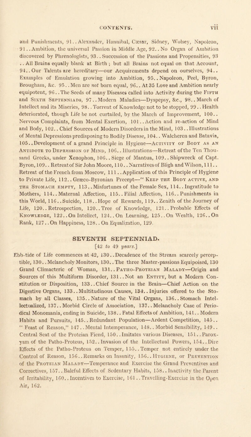 and Punishments, 9 iAlexander, Hannibal, Caesar, Sidney, Wolsey, Napoleon, 91. .Ambition, the universal Passion in Middle Age, 92.. No Organ of Ambition discovered by Phrenologists, 93.. Succession of the Passions and Propensities, 93 .. All Brains equally blank at Birth ; but all Brains not equal on that Account, 94.. Our Talents are hereditary—our Acquirements depend on ourselves, 94.. Examples of Emulation growing into Ambition, 95.. Napoleon, Peel, Byron, Brougham, &e. 95.. Men are not born equal, 96.. At 35 Love and Ambition nearly equipotent, 96. .The Seeds of many Diseases called into Activity during the Fifth and Sixth Septenniads, 97 .. Modern Maladies—Dyspepsy, &c., 98.. March of Intellect and its Miseries, 98.. Torrent of Knowledge not to be stopped, 99.. Health deteriorated, though Life be not curtailed, by the March of Improvement, 100.. Nervous Complaints, from Mental Exertion, 101..Action and re-action of Mind and Body, 102.. Chief Sources of Modern Disorders in the Mind, 103.. Illustrations of Mental Depressions predisposing to Bodily Disease, 104.. Walcheren and Batavia, 105. .Development of a grand Principle in Llygiene—Activity of Body as an Antidote to Depression of Mind, 106.. Illustrations—Retreat of the Ten Thou- sand Greeks, under Xenophon, 106.. Siege of Mantua, 109.. Shipwreck of Capt. Byron, 109.. Retreatof Sir John Moore, 110.. Narrativesof Bligh and Wilson, 111.. Retreat of the French from Moscow, 111.. Application of this Principle of Hygiene to Private Life, 112.. Grseco-Byronian Precept—“ Keep the Body active, and the Stomach empty, 113. .Misfortunes of the Female Sex, 114.. Ingratitude to Mothers, 114.. Maternal Affection, 115.. Filial Affection, 116.. Punishments in this World, 116.. Suicide, 118.. Hope of Rewards, 119.. Zenith of the Journey of Life, 120.. Retrospection, 120.. Tree of Knowledge, 121.. Probable Effects of Knowledge, 122.. On Intellect, 124.. On Learning, 125.. On Wealth, 126.. On Rank, 127. .On Happiness, 128.. On Equalization, 129. SEVENTH SEPTENNIAD. [42 to 49 years.] Ebb-tide of Life commences at 42, 130. .Decadence of the Stream scarcely percep- tible, 130. .Melancholy Monitors, 130.. The three Master-passions Equipoised, 130 Grand Climacteric of Woman, 131.. Patho-Proteian Malady—Origin and Sources of this Multiform Disorder, 131..Not an Entity, but a Modern Con- stitution or Disposition, 133..Chief Source in the Brain—Chief Action on the Digestive Organs, 133.. Multitudinous Causes, 134.. Injuries offered to the Sto- mach by all Classes, 135.. Nature of the Vital Organs, 136.. Stomach Intel- lectualized, 137.. Morbid Circle of Association, 137.. Melancholy Case of Perio- dical Monomania, ending in Suicide, 138.. Fatal Effects of Ambition, 141.. Modern Habits and Pursuits, 145.. Redundant Population—Ardent Competition, 145.. “ Feast of Reason,” 147 . .Mental Intemperance, 148.. Morbid Sensibility, 149.. Central Seat of the Proteian Fiend, 150.. Imitates various Diseases, 151.. Parox- ysm of the Patho-Proteus, 152.. Invasion of the Intellectual Powers, 154.. Dire Effects of the Patho-Proteus on Temper, 155.. Temper not entirely under the Control of Reason, 156. .Remarks on Insanity, 156.. Hygiene, or Prevention of the Proteian Malady—Temperance and Exercise the Grand Preventives and Correctives, 157.. Baleful Effects of Sedentary Habits, 158.. Inactivity the Parent of Irritability, 160.. Incentives to Exercise, 161 ..Travelling-Exercise in the Open Air, 162.