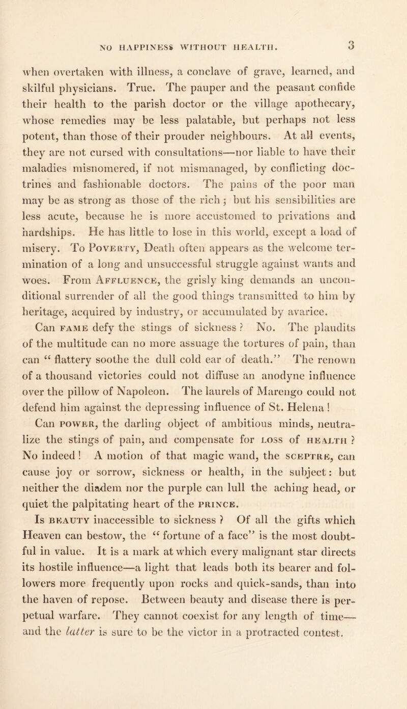 when overtaken with illness, a conclave of grave, learned, and skilful physicians. True. The pauper and the peasant confide their health to the parish doctor or the village apothecary, whose remedies may he less palatable, but perhaps not less potent, than those of their prouder neighbours. At all events, they are not cursed with consultations—nor liable to have their maladies misnomered, if not mismanaged, by conflicting doc- trines and fashionable doctors. The pains of the poor man may be as strong as those of the rich 5 but his sensibilities are less acute, because he is more accustomed to privations and hardships. He has little to lose 111 this world, except a load of misery. To Poverty, Death often appears as the welcome ter- mination of a long and unsuccessful struggle against wants and woes. From Affluence, the grisly king demands an uncon- ditional surrender of all the good things transmitted to him by heritage, acquired by industry, or accumulated by avarice. Can fame defy the stings of sickness ? No. The plaudits of the multitude can no more assuage the tortures of pain, than can 66 flattery soothe the dull cold ear of death/’ The renown of a thousand victories could not diffuse an anodyne influence over the pillow of Napoleon. The laurels of Marengo could not defend him against the depressing influence of St. Helena ! Can power, the darling object of ambitious minds, neutra- lize the stings of pain, and compensate for loss of health ? No indeed ! A motion of that magic wand, the sceptre, can cause joy or sorrow, sickness or health, in the subject: but neither the diadem nor the purple can lull the aching head, or quiet the palpitating heart of the prince. Is beauty inaccessible to sickness ? Of all the gifts which Heaven can bestow, the “ fortune of a face” is the most doubt- ful in value. It is a mark at which every malignant star directs its hostile influence—a light that leads both its bearer and fol- lowers more frequently upon rocks and quick-sands, than into the haven of repose. Between beauty and disease there is per- petual warfare. They cannot coexist for any length of time— and the latter is sure to be the victor in a protracted contest.