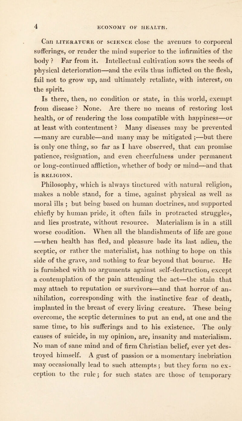 Can literature or science close the avenues to corporeal sufferings, or render the mind superior to the infirmities of the body ? Far from it. Intellectual cultivation sows the seeds of physical deterioration—and the evils thus inflicted on the flesh, fail not to grow up, and ultimately retaliate, with interest, on the spirit. Is there, then, no condition or state, in this world, exempt from disease ? None. Are there no means of restoring lost health, or of rendering the loss compatible with happiness—or at least with contentment ? Many diseases may be prevented —many are curable—and many may be mitigated ;—but there is only one thing, so far as I have observed, that can promise patience, resignation, and even cheerfulness under permanent or long-continued affliction, whether of body or mind—and that is RELIGION. Philosophy, which is always tinctured with natural religion, makes a noble stand, for a time, against physical as well as moral ills ; but being based on human doctrines, and supported chiefly by human pride, it often fails in protracted struggles, and lies prostrate, without resource. Materialism is in a still worse condition. When all the blandishments of life are gone —when health has fled, and pleasure bade its last adieu, the sceptic, or rather the materialist, has nothing to hope on this side of the grave, and nothing to fear beyond that bourne. He is furnished with no arguments against self-destruction, except a contemplation of the pain attending the act—the stain that may attach to reputation or survivors—and that horror of an- nihilation, corresponding with the instinctive fear of death, implanted in the breast of every living creature. These being overcome, the sceptic determines to put an end, at one and the same time, to his sufferings and to his existence. The only causes of suicide, in my opinion, are, insanity and materialism. No man of sane mind and of firm Christian belief, ever yet des- troyed himself. A gust of passion or a momentary inebriation may occasionally lead to such attempts; but they form no ex- ception to the rule; for such states are those of temporary