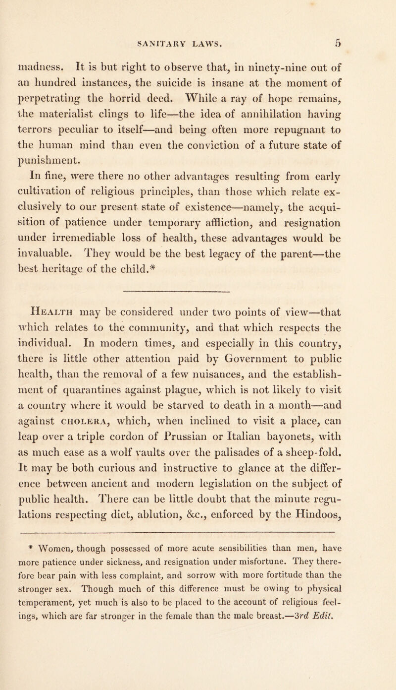 madness. It is but right to observe that, in ninety-nine out of an hundred instances, the suicide is insane at the moment of perpetrating the horrid deed. While a ray of hope remains, the materialist clings to life—the idea of annihilation having terrors peculiar to itself—and being often more repugnant to the human mind than even the conviction of a future state of punishment. In fine, were there no other advantages resulting from early cultivation of religious principles, than those which relate ex- clusively to our present state of existence—namely, the acqui- sition of patience under temporary affliction, and resignation under irremediable loss of health, these advantages would be invaluable. They would be the best legacy of the parent—the best heritage of the child.* Health may be considered under two points of view-—that which relates to the community, and that which respects the individual. In modern times, and especially in this country, there is little other attention paid by Government to public health, than the removal of a few nuisances, and the establish- ment of quarantines against plague, which is not likely to visit a country where it would be starved to death in a month—and against cholera, which, when inclined to visit a place, can leap over a triple cordon of Prussian or Italian bayonets, with as much ease as a wolf vaults over the palisades of a sheep-fold. It may be both curious and instructive to glance at the differ- ence between ancient and modern legislation on the subject of public health. There can be little doubt that the minute regu- lations respecting diet, ablution, &c., enforced by the Plindoos, * Women, though possessed of more acute sensibilities than men, have more patience under sickness, and resignation under misfortune. They there- fore bear pain with less complaint, and sorrow with more fortitude than the stronger sex. Though much of this difference must be owing to physical temperament, yet much is also to be placed to the account of religious feel- ings, which are far stronger in the female than the male breast.—2>rd Edit.