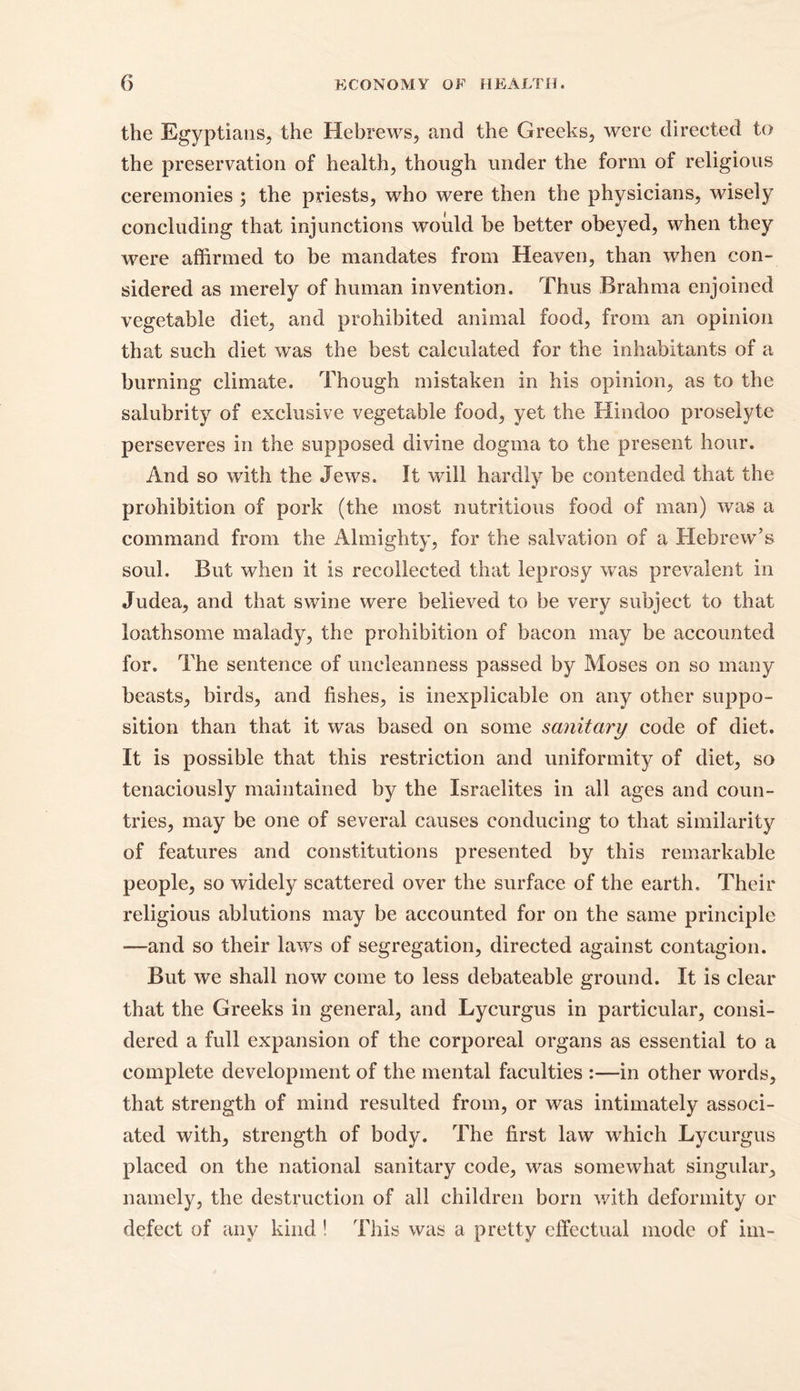 the Egyptians, the Hebrews, and the Greeks, were directed to the preservation of health, though under the form of religious ceremonies ; the priests, who were then the physicians, wisely concluding that injunctions would be better obeyed, when they were affirmed to be mandates from Heaven, than when con- sidered as merely of human invention. Thus Brahma enjoined vegetable diet, and prohibited animal food, from an opinion that such diet was the best calculated for the inhabitants of a burning climate. Though mistaken in his opinion, as to the salubrity of exclusive vegetable food, yet the Hindoo proselyte perseveres in the supposed divine dogma to the present hour. And so with the Jews. It will hardly be contended that the prohibition of pork (the most nutritious food of man) was a command from the Almighty, for the salvation of a Hebrew’s souk But when it is recollected that leprosy was prevalent in Judea, and that swine were believed to be very subject to that loathsome malady, the prohibition of bacon may be accounted for. The sentence of uncleanness passed by Moses on so many beasts, birds, and fishes, is inexplicable on any other suppo- sition than that it was based on some sanitary code of diet. It is possible that this restriction and uniformity of diet, so tenaciously maintained by the Israelites in all ages and coun- tries, may be one of several causes conducing to that similarity of features and constitutions presented by this remarkable people, so widely scattered over the surface of the earth. Their religious ablutions may be accounted for on the same principle —and so their laws of segregation, directed against contagion. But we shall now come to less debateable ground. It is clear that the Greeks in general, and Lycurgus in particular, consi- dered a full expansion of the corporeal organs as essential to a complete development of the mental faculties :—in other words, that strength of mind resulted from, or was intimately associ- ated with, strength of body. The first law which Lycurgus placed on the national sanitary code, was somewhat singular, namely, the destruction of all children born with deformity or defect of any kind ! This was a pretty effectual mode of im-