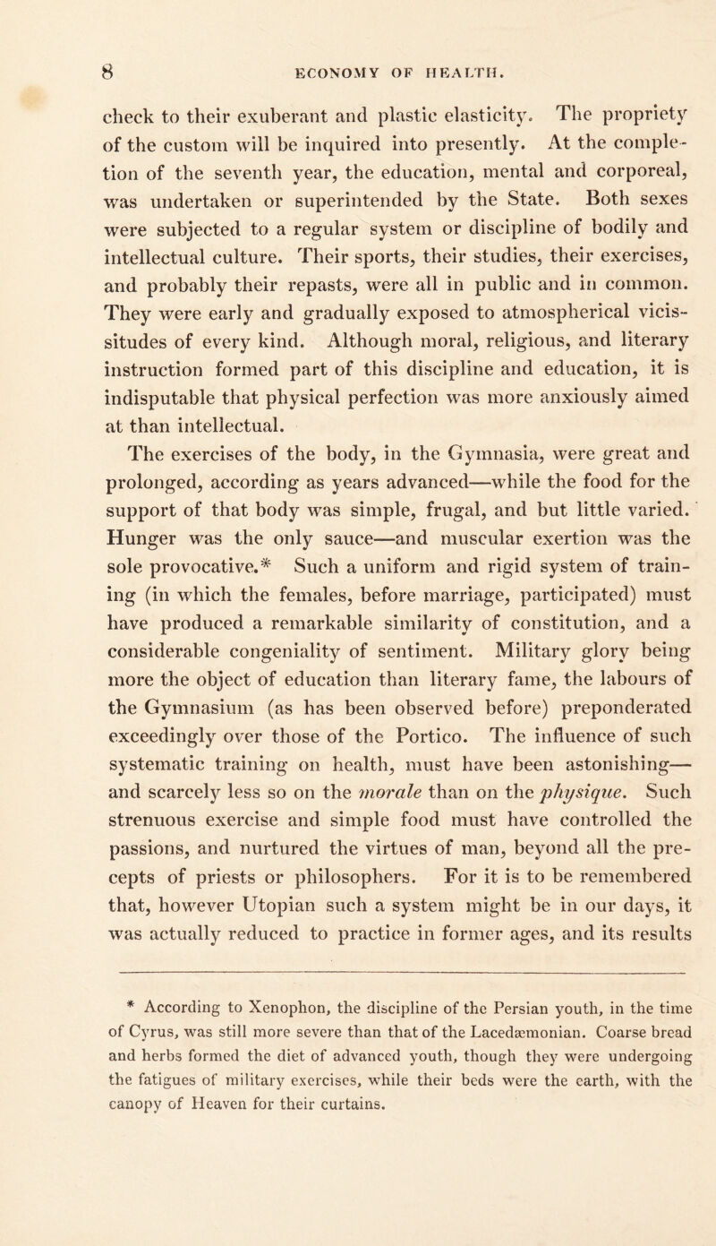 check to their exuberant and plastic elasticity. The propriety of the custom will be inquired into presently. At the comple- tion of the seventh year, the education, mental and corporeal, was undertaken or superintended by the State. Both sexes were subjected to a regular system or discipline of bodily and intellectual culture. Their sports, their studies, their exercises, and probably their repasts, were all in public and in common. They were early and gradually exposed to atmospherical vicis- situdes of every kind. Although moral, religious, and literary instruction formed part of this discipline and education, it is indisputable that physical perfection was more anxiously aimed at than intellectual. The exercises of the body, in the Gymnasia, were great and prolonged, according as years advanced-—while the food for the support of that body was simple, frugal, and but little varied. Hunger was the only sauce-—and muscular exertion was the sole provocative.* Such a uniform and rigid system of train- ing (in which the females, before marriage, participated) must have produced a remarkable similarity of constitution, and a considerable congeniality of sentiment. Military glory being more the object of education than literary fame, the labours of the Gymnasium (as has been observed before) preponderated exceedingly over those of the Portico. The influence of such systematic training on health, must have been astonishing— and scarcely less so on the morale than on the physique. Such strenuous exercise and simple food must have controlled the passions, and nurtured the virtues of man, beyond all the pre- cepts of priests or philosophers. For it is to be remembered that, however Utopian such a system might be in our days, it was actually reduced to practice in former ages, and its results * According to Xenophon, the discipline of the Persian youth, in the time of Cyrus, was still more severe than that of the Lacedaemonian. Coarse bread and herbs formed the diet of advanced youth, though they were undergoing the fatigues of military exercises, while their beds were the earth, with the canopy of Heaven for their curtains.