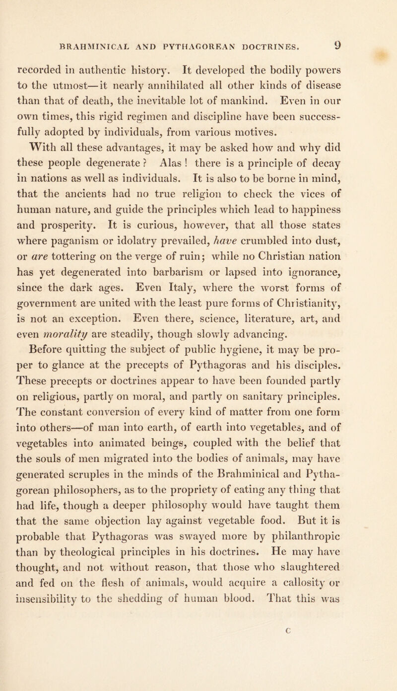 recorded in authentic history. It developed the bodily powers to the utmost—it nearly annihilated all other kinds of disease %> than that of death, the inevitable lot of mankind. Even in our own times, this rigid regimen and discipline have been success- fully adopted by individuals, from various motives. With all these advantages, it may be asked how and why did these people degenerate ? Alas ! there is a principle of decay in nations as well as individuals. It is also to be borne in mind, that the ancients had no true religion to check the vices of human nature, and guide the principles which lead to happiness and prosperity. It is curious, however, that all those states where paganism or idolatry prevailed, have crumbled into dust, or are tottering on the verge of ruin; while no Christian nation has yet degenerated into barbarism or lapsed into ignorance, since the dark ages. Even Italy, where the worst forms of government are united with the least pure forms of Christianity, is not an exception. Even there, science, literature, art, and even morality are steadily, though slowly advancing. Before quitting the subject of public hygiene, it may be pro- per to glance at the precepts of Pythagoras and his disciples. These precepts or doctrines appear to have been founded partly on religious, partly on moral, and partly on sanitary principles. The constant conversion of every kind of matter from one form into others—of man into earth, of earth into vegetables, and of vegetables into animated beings, coupled with the belief that the souls of men migrated into the bodies of animals, may have generated scruples in the minds of the Brahminical and Pytha- gorean philosophers, as to the propriety of eating any thing that had life, though a deeper philosophy would have taught them that the same objection lay against vegetable food. But it is probable that Pythagoras was swayed more by philanthropic than by theological principles in his doctrines. He may have thought, and not without reason, that those who slaughtered and fed on the flesh of animals, would acquire a callosity or insensibility to the shedding of human blood. That this was c