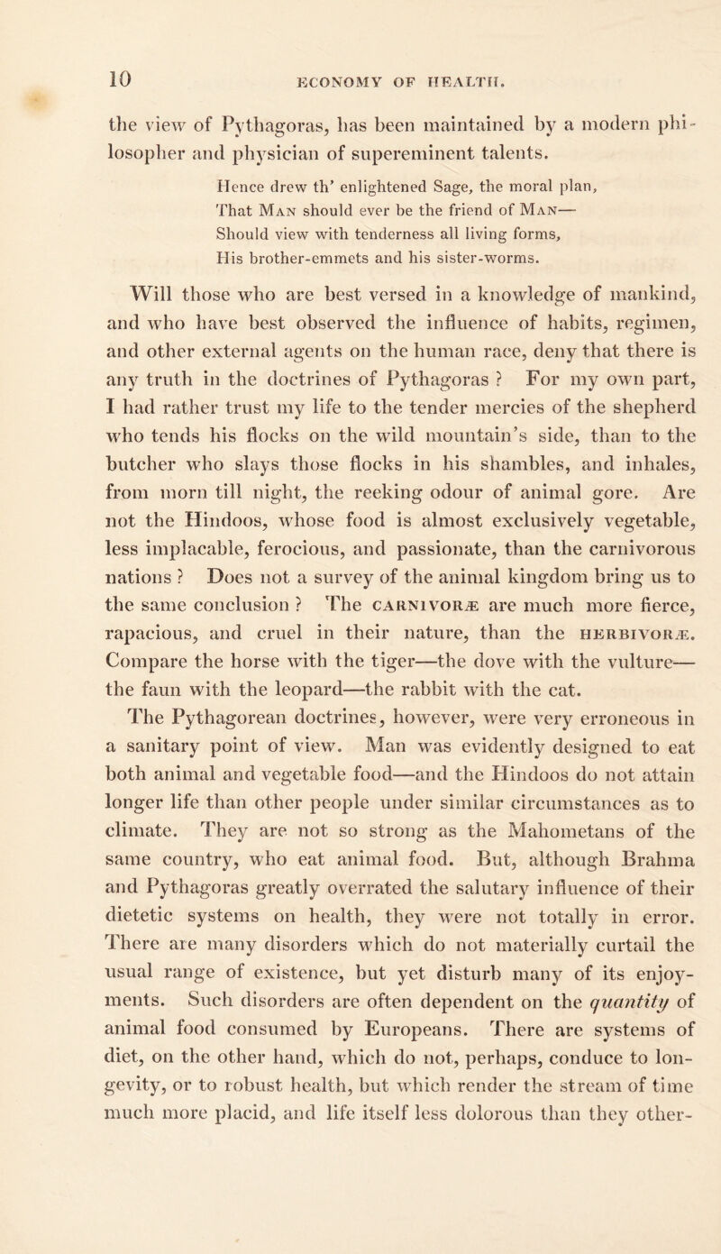 the view of Pythagoras, has been maintained by a modern phi- losopher and physician of supereminent talents. Hence drew tlT enlightened Sage, the moral plan. That Man should ever be the friend of Man—- Should view with tenderness all living forms. His brother-emmets and his sister-worms. Will those who are best versed in a knowledge of mankind, and who have best observed the influence of habits, regimen, and other external agents on the human race, deny that there is any truth in the doctrines of Pythagoras ? For my own part, I had rather trust my life to the tender mercies of the shepherd who tends his flocks on the wild mountain’s side, than to the butcher who slays those flocks in his shambles, and inhales, from morn till night, the reeking odour of animal gore. Are not the Hindoos, whose food is almost exclusively vegetable, less implacable, ferocious, and passionate, than the carnivorous nations ? Does not a survey of the animal kingdom bring us to the same conclusion ? The carnivore are much more fierce, rapacious, and cruel in their nature, than the herbivor/e. Compare the horse with the tiger—the dove with the vulture— the faun with the leopard—the rabbit with the cat. The Pythagorean doctrines, however, were very erroneous in a sanitary point of view. Man was evidently designed to eat both animal and vegetable food—and the Hindoos do not attain longer life than other people under similar circumstances as to climate. They are not so strong as the Mahometans of the same country, who eat animal food. But, although Brahma and Pythagoras greatly overrated the salutary influence of their dietetic systems on health, they were not totally in error. There are many disorders which do not materially curtail the usual range of existence, but yet disturb many of its enjoy- ments. Such disorders are often dependent on the quantity of animal food consumed by Europeans. There are systems of diet, on the other hand, which do not, perhaps, conduce to lon- gevity, or to robust health, but which render the stream of time much more placid, and life itself less dolorous than they other-