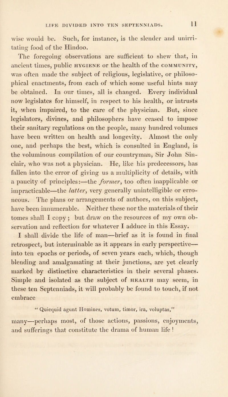 LIFE DIVIDED INTO TEN SEPTENNIADS. wise would be. Such, for instance., is the slender and unirri- tating* food of the Hindoo. The foregoing observations are sufficient to shew that, in ancient times, public hygiene or the health of the community, was often made the subject of religious, legislative, or philoso- phical enactments, from each of which some useful hints may be obtained. In our times, all is changed. Every individual now legislates for himself, in respect to his health, or intrusts it, when impaired, to the care of the physician. But, since legislators, divines, and philosophers have ceased to impose their sanitary regulations on the people, many hundred volumes have been written on health and longevity. Almost the only one, and perhaps the best, which is consulted in England, is the voluminous compilation of our countryman, Sir John Sin- clair, who was not a physician. He, like his predecessors, has fallen into the error of giving us a multiplicity of details, with a paucity of principles:—-the former, too often inapplicable or impracticable—-the latter, very generally unintelligible or erro- neous. The plans or arrangements of authors, on this subject, have been innumerable. Neither these nor the materials of their tomes shall I copy; but draw on the resources of my own ob- servation and reflection for whatever I adduce in this Essay. I shall divide the life of man—brief as it is found in final retrospect, but interminable as it appears in early perspective— into ten epochs or periods, of seven years each, which, though blending and amalgamating at their junctions, are yet clearly marked by distinctive characteristics in their several phases. Simple and isolated as the subject of health may seem, in these ten Septenniads, it will probably be found to touch, if not embrace “ Quicquid agunt Homines, votum, timor, ira, voluptas,” many—perhaps most, of those actions, passions, enjoyments, and sufferings that constitute the drama of human life !