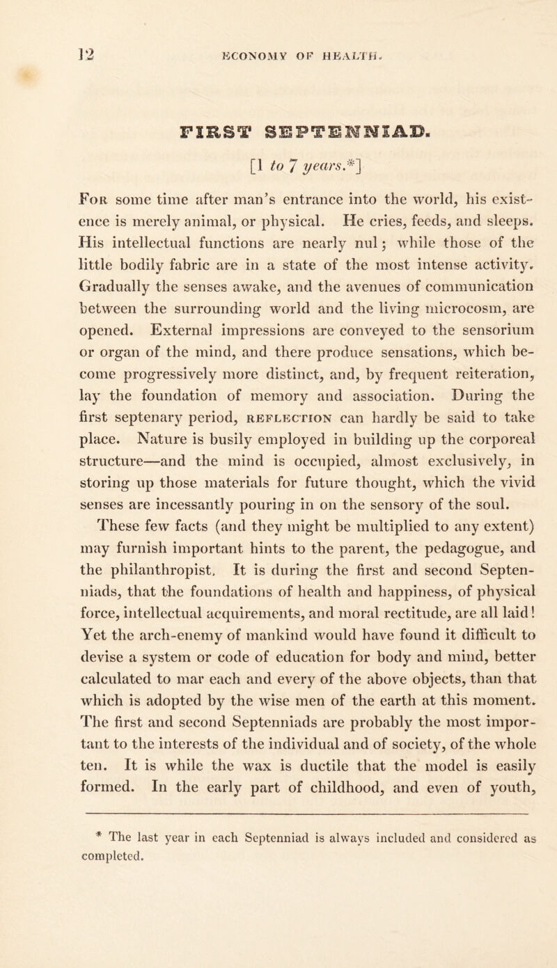 FIRST SEFTEIlim [1 to 7 years.*'] For some time after man’s entrance into the world, his exist- ence is merely animal, or physical. He cries, feeds, and sleeps. His intellectual functions are nearly nul; while those of the little bodily fabric are in a state of the most intense activity. Gradually the senses awake, and the avenues of communication between the surrounding world and the living microcosm, are opened. External impressions are conveyed to the sensorium or organ of the mind, and there produce sensations, which be- come progressively more distinct, and, by frequent reiteration, lay the foundation of memory and association. During the first septenary period, reflection can hardly be said to take place. Nature is busily employed in building up the corporeal structure—and the mind is occupied, almost exclusively, in storing up those materials for future thought, which the vivid senses are incessantly pouring in on the sensory of the soul. These few facts (and they might be multiplied to any extent) may furnish important hints to the parent, the pedagogue, and the philanthropist. It is during the first and second Septen- niads, that the foundations of health and happiness, of physical force, intellectual acquirements, and moral rectitude, are all laid! Yet the arch-enemy of mankind would have found it difficult to devise a system or code of education for body and mind, better calculated to mar each and every of the above objects, than that which is adopted by the wise men of the earth at this moment. The first and second Septenniads are probably the most impor- tant to the interests of the individual and of society, of the whole ten. It is while the wax is ductile that the model is easily formed. In the early part of childhood, and even of youth. * The last year in each Septenniad is always included and considered as completed.