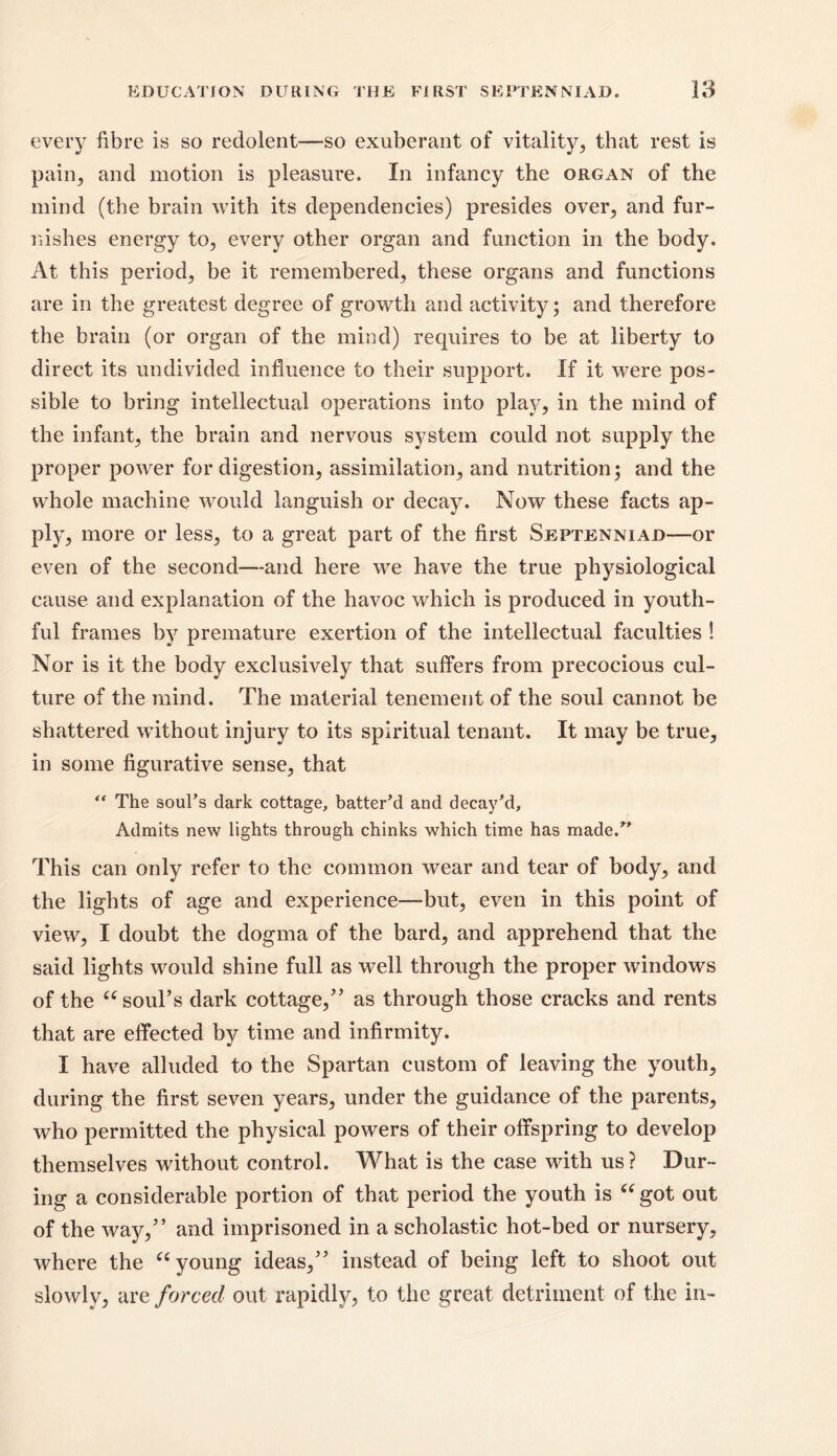 every fibre is so redolent—-so exuberant of vitality, that rest is pain,, and motion is pleasure. In infancy the organ of the mind (the brain with its dependencies) presides over, and fur- nishes energy to, every other organ and function in the body. At this period, be it remembered, these organs and functions are in the greatest degree of growth and activity; and therefore the brain (or organ of the mind) requires to be at liberty to direct its undivided influence to their support. If it were pos- sible to bring intellectual operations into play, in the mind of the infant, the brain and nervous system could not supply the proper power for digestion, assimilation, and nutrition; and the whole machine would languish or decay. Now these facts ap- ply, more or less, to a great part of the first Septenniad—or even of the second—and here we have the true physiological cause and explanation of the havoc which is produced in youth- ful frames by premature exertion of the intellectual faculties ! Nor is it the body exclusively that suffers from precocious cul- ture of the mind. The material tenement of the soul cannot be shattered without injury to its spiritual tenant. It may be true, in some figurative sense, that “ The soul’s dark cottage, batter’d and decay’d. Admits new lights through chinks which time has made/' This can only refer to the common wear and tear of body, and the lights of age and experience—but, even in this point of view, I doubt the dogma of the bard, and apprehend that the said lights would shine full as well through the proper windows of the u soul’s dark cottage,” as through those cracks and rents that are effected by time and infirmity. I have alluded to the Spartan custom of leaving the youth, during the first seven years, under the guidance of the parents, who permitted the physical powers of their offspring to develop themselves without control. What is the case with us ? Dur- ing a considerable portion of that period the youth is “ got out of the way,” and imprisoned in a scholastic hot-bed or nursery, where the “ young ideas,” instead of being left to shoot out slowly, are forced out rapidly, to the great detriment of the in-