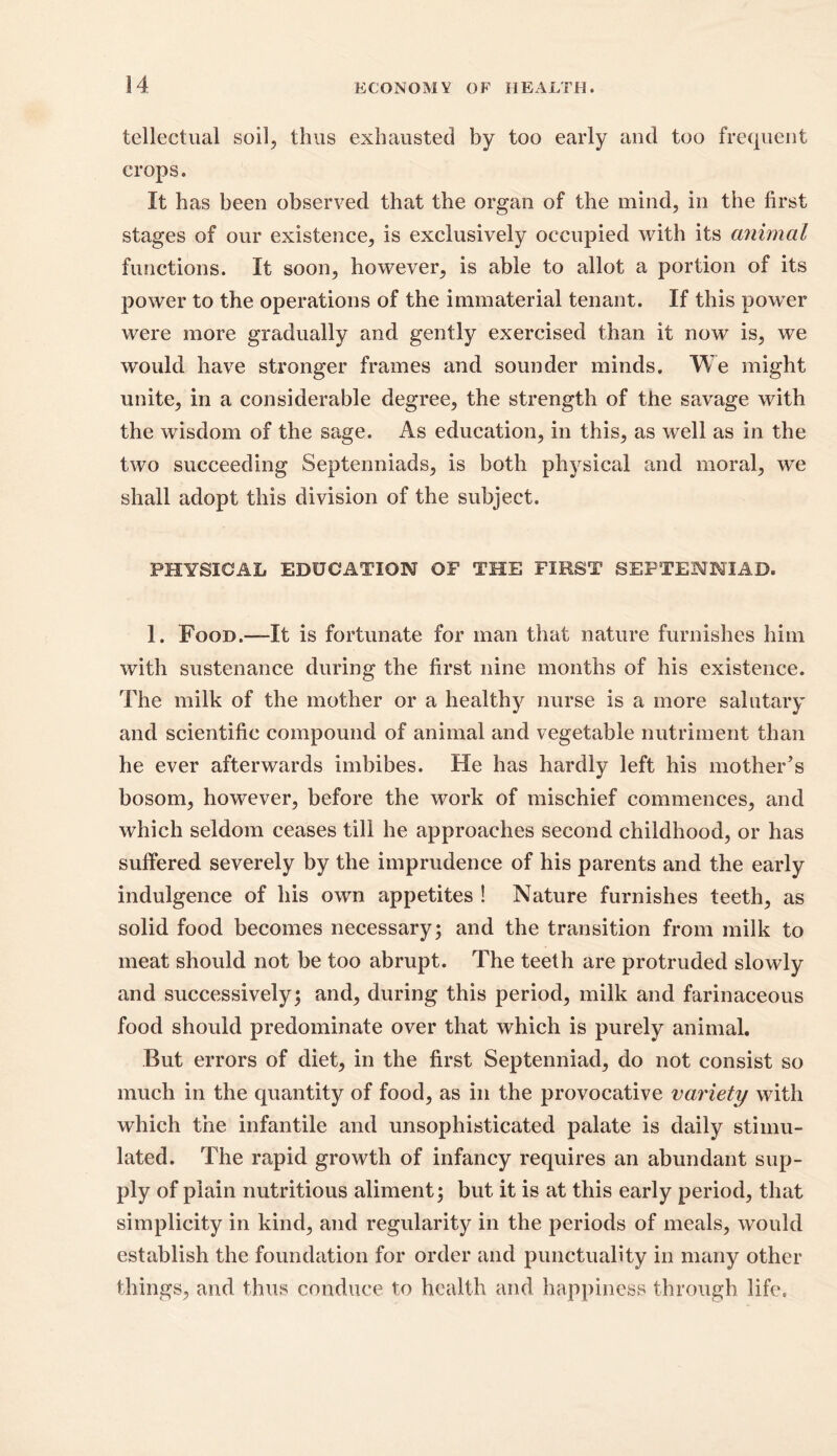 tellectual soil, thus exhausted by too early and too frequent crops. It has been observed that the organ of the mind, in the first stages of our existence, is exclusively occupied with its animal functions. It soon, however, is able to allot a portion of its power to the operations of the immaterial tenant. If this power were more gradually and gently exercised than it now is, we would have stronger frames and sounder minds. We might unite, in a considerable degree, the strength of the savage with the wisdom of the sage. As education, in this, as well as in the two succeeding Septenniads, is both physical and moral, we shall adopt this division of the subject. PHYSICAL EDUCATION OF THE FIRST SEFTENNIAD. 1. Food.—-It is fortunate for man that nature furnishes him with sustenance during the first nine months of his existence. The milk of the mother or a healthy nurse is a more salutary and scientific compound of animal and vegetable nutriment than he ever afterwards imbibes. He has hardly left his mother’s bosom, however, before the work of mischief commences, and which seldom ceases till he approaches second childhood, or has suffered severely by the imprudence of his parents and the early indulgence of his own appetites ! Nature furnishes teeth, as solid food becomes necessary; and the transition from milk to meat should not be too abrupt. The teeth are protruded slowly and successively; and, during this period, milk and farinaceous food should predominate over that which is purely animal. But errors of diet, in the first Septenniad, do not consist so much in the quantity of food, as in the provocative variety with which the infantile and unsophisticated palate is daily stimu- lated. The rapid growth of infancy requires an abundant sup- ply of plain nutritious aliment; but it is at this early period, that simplicity in kind, and regularity in the periods of meals, would establish the foundation for order and punctuality in many other things, and thus conduce to health and happiness through life.