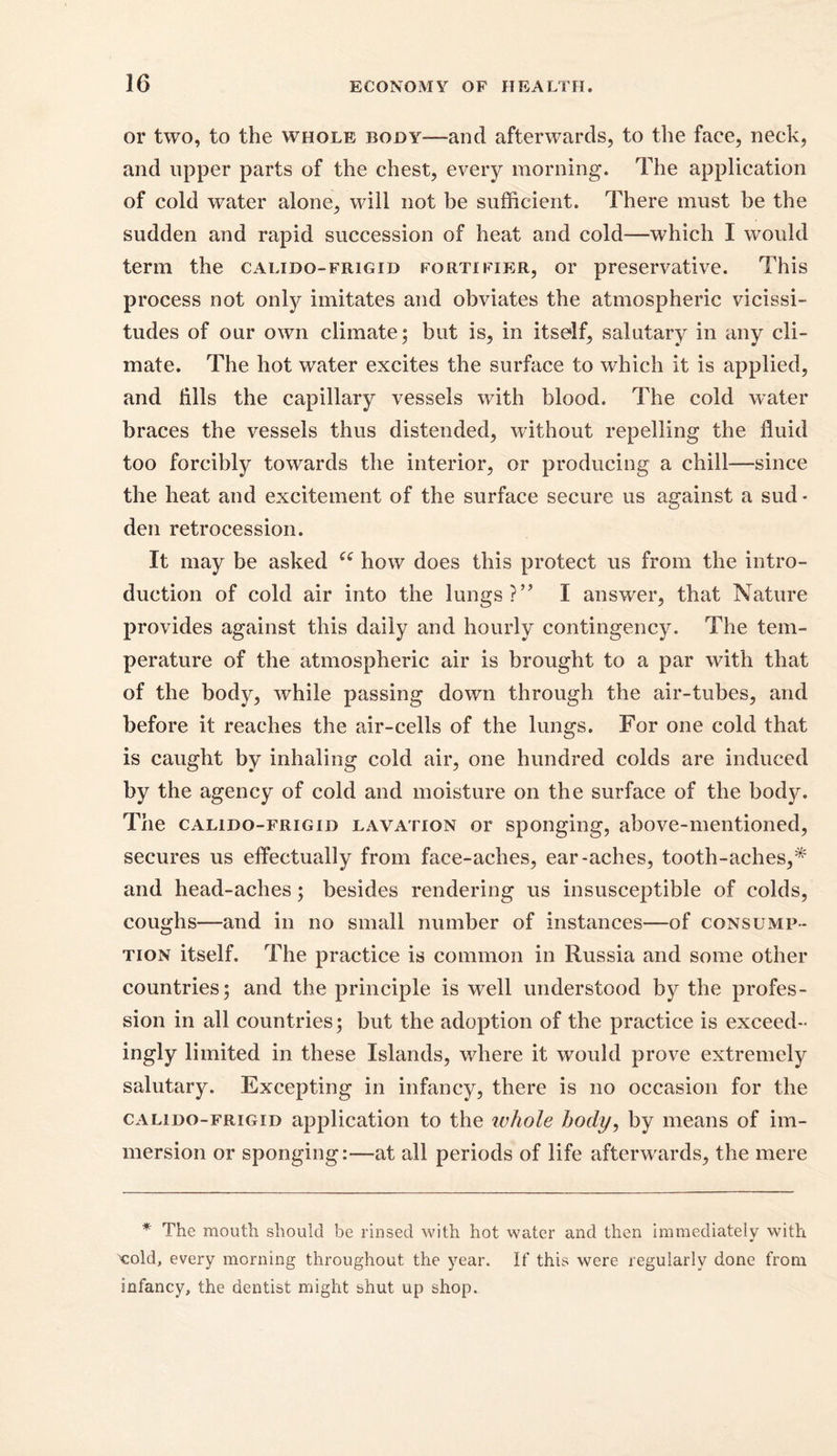 or two, to the whole body—-and afterwards, to the face, neck, and upper parts of the chest, every morning. The application of cold water alone, will not be sufficient. There must be the sudden and rapid succession of heat and cold—which I would term the calido-frigid fortifier, or preservative. This process not only imitates and obviates the atmospheric vicissi- tudes of our own climate; but is, in itself, salutary in any cli- mate. The hot water excites the surface to which it is applied, and fills the capillary vessels with blood. The cold wTater braces the vessels thus distended, without repelling the fluid too forcibly towards the interior, or producing a chill—since the heat and excitement of the surface secure us against a sud - den retrocession. It may be asked ee how does this protect us from the intro- duction of cold air into the lungs?” I answer, that Nature provides against this daily and hourly contingency. The tem- perature of the atmospheric air is brought to a par with that of the body, while passing down through the air-tubes, and before it reaches the air-cells of the lungs. For one cold that is caught by inhaling cold air, one hundred colds are induced by the agency of cold and moisture on the surface of the body. The calido-frigid lavation or sponging, above-mentioned, secures us effectually from face-aches, ear-aches, tooth-aches,* and head-aches; besides rendering us insusceptible of colds, coughs—and in no small number of instances—of consump- tion itself. The practice is common in Russia and some other countries; and the principle is well understood by the profes- sion in all countries; but the adoption of the practice is exceed- ingly limited in these Islands, where it would prove extremely salutary. Excepting in infancy, there is no occasion for the calido-frigid application to the whole body, by means of im- mersion or sponging:—at all periods of life afterwards, the mere * The mouth should be rinsed with hot water and then immediately with •> Told, every morning throughout the year. If this were regularly done from infancy, the dentist might shut up shop.