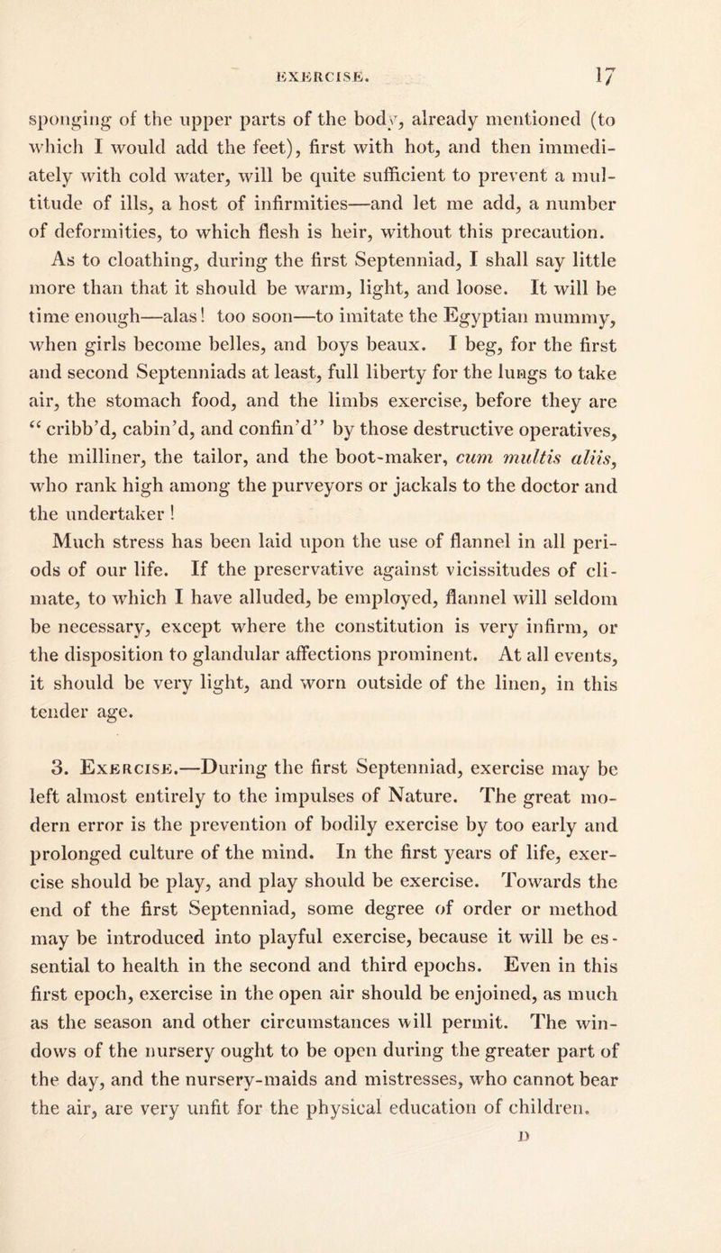 sponging of the upper parts of the body, already mentioned (to which I would add the feet), first with hot, and then immedi- ately with cold water, will be cpiite sufficient to prevent a mul- titude of ills, a host of infirmities—and let me add, a number of deformities, to which flesh is heir, without this precaution. As to cloathing, during the first Septenniad, I shall say little more than that it should be warm, light, and loose. It will be time enough—-alas! too soon—to imitate the Egyptian mummy, when girls become belles, and boys beaux. I beg, for the first and second Septenniads at least, full liberty for the lungs to take air, the stomach food, and the limbs exercise, before they are “ cribb’d, cabin’d, and confin’d” by those destructive operatives, the milliner, the tailor, and the boot-maker, cum multis aliis, who rank high among the purveyors or jackals to the doctor and the undertaker ! Much stress has been laid upon the use of flannel in all peri- ods of our life. If the preservative against vicissitudes of cli- mate, to which I have alluded, be employed, flannel will seldom be necessary, except where the constitution is very infirm, or the disposition to glandular affections prominent. At all events, it should be very light, and worn outside of the linen, in this tender age. 3. Exercise.-—During the first Septenniad, exercise may be left almost entirely to the impulses of Nature. The great mo- dern error is the prevention of bodily exercise by too early and prolonged culture of the mind. In the first years of life, exer- cise should be play, and play should be exercise. Towards the end of the first Septenniad, some degree of order or method may be introduced into playful exercise, because it will be es - sential to health in the second and third epochs. Even in this first epoch, exercise in the open air should be enjoined, as much as the season and other circumstances will permit. The win- dows of the nursery ought to be open during the greater part of the day, and the nursery-maids and mistresses, who cannot bear the air, are very unfit for the physical education of children.