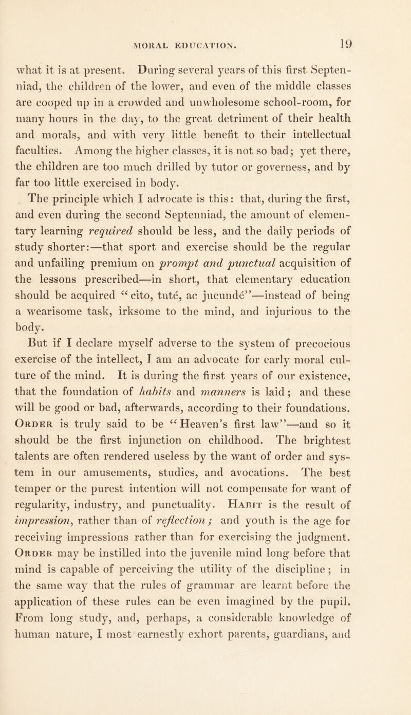 what it is at present. During several years of this first Septen- nial the children of the lower, and even of the middle classes are cooped up in a crowded and unwholesome school-room, for many hours in the day, to the great detriment of their health and morals, and with very little benefit to their intellectual faculties. Among the higher classes, it is not so bad; yet there, the children are too much drilled by tutor or governess, and by far too little exercised in body. The principle which I advocate is this: that, during the first, and even during the second Septenniad, the amount of elemen- tary learning required should be less, and the daily periods of study shorter:—that sport and exercise should be the regular and unfailing premium on prompt and punctual acquisition of the lessons prescribed-—in short, that elementary education should be acquired u cito, tute, ac jucunde”—instead of being a wearisome task, irksome to the mind, and injurious to the body. But if I declare myself adverse to the system of precocious exercise of the intellect, I am an advocate for early moral cul- ture of the mind. It is during the first years of our existence, that the foundation of habits and manners is laid; and these will be good or bad, afterwards, according to their foundations. Order is truly said to be u Heaven’s first law”-—and so it should be the first injunction on childhood. The brightest talents are often rendered useless by the want of order and sys- tem in our amusements, studies, and avocations. The best temper or the purest intention will not compensate for want of regularity, industry, and punctuality. Habit is the result of impression, rather than of reflection ; and youth is the age for receiving impressions rather than for exercising the judgment. Order may be instilled into the juvenile mind long before that mind is capable of perceiving the utility of the discipline; in the same way that the rules of grammar are learnt before the application of these rules can be even imagined by the pupil. From long study, and, perhaps, a considerable knowledge of human nature, I most earnestly exhort parents, guardians, and