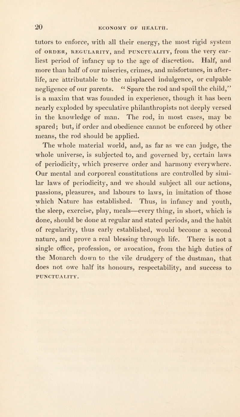 tutors to enforce, with all their energy, the most rigid system of order, regularity, and punctuality, from the very ear- liest period of infancy up to the age of discretion. Half, and more than half of our miseries, crimes, and misfortunes, in after- life, are attributable to the misplaced indulgence, or culpable negligence of our parents. “ Spare the rod and spoil the child,” is a maxim that was founded in experience, though it has been nearly exploded by speculative philanthropists not deeply versed in the knowledge of man. The rod, in most cases, may be spared; but, if order and obedience cannot be enforced by other means, the rod should be applied. The whole material world, and, as far as we can judge, the whole universe, is subjected to, and governed by, certain laws of periodicity, which preserve order and harmony everywhere. Our mental and corporeal constitutions are controlled by simi- lar laws of periodicity, and we should subject all our actions, passions, pleasures, and labours to laws, in imitation of those which Nature has established. Thus, in infancy and youth, the sleep, exercise, play, meals—every thing, in short, which is done, should be done at regular and stated periods, and the habit of regularity, thus early established, would become a second nature, and prove a real blessing through life. There is not a single office, profession, or avocation, from the high duties of the Monarch down to the vile drudgery of the dustman, that does not owe half its honours, respectability, and success to punctuality.