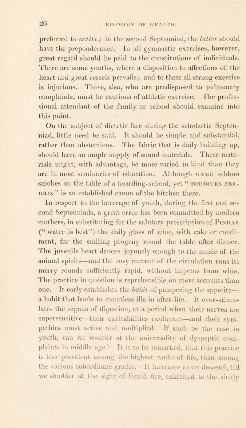 preferred to active; in the second Septenniad, the latter should have the preponderance. In all gymnastic exercises, however, great regard should be paid to the constitutions of individuals. There are some youths, where a disposition to affections of the heart and great vessels prevails; and to these all strong exercise is injurious. Those, also, who are predisposed to pulmonary complaints, must be cautious of athletic exercise. The profes- sional attendant of the family or school should examine into this point. On the subject of dietetic fare during the scholastic Septen- niad, little need be said. It should be simple and substantial, rather than abstemious. The fabric that is daily building up, should have an ample supply of sound materials. These mate- rials might, with advantage, be more varied in kind than they are in most seminaries of education. Although game seldom smokes on the table of a boarding-school, yet “ tqujours per- drix” is an established canon of the kitchen there. In respect to the beverage of youth, during the first and se- cond Septenniads, a great error has been committed by modern mothers, in substituting for the salutary prescription of Pindar (iC water is best”) the daily glass of wine, with cake or condi- ment, for the smiling progeny round the table after dinner. The juvenile heart dances joyously enough to the music of the animal spirits—and the rosy current of the circulation runs its merry rounds sufficiently rapid, without impetus from wine. The practice in question is reprehensible on more accounts than one. It early establishes the habit of pampering the appetite— a habit that leads to countless ills in after-life. It over-stimu- lates the organs of digestion, at a period when their nerves are supersensitive—their excitabilities exuberant—and their svm- o' pathies most active and multiplied. If such be the case in youth, can we wonder at the universality of dyspeptic com- plaints in middle-age ? It is to be remarked, that this practice is less prevalent among the highest ranks of life, than among the various subordinate grades. It increases as we descend, till we shudder at the sight of liquid fire, exhibited to the sickly