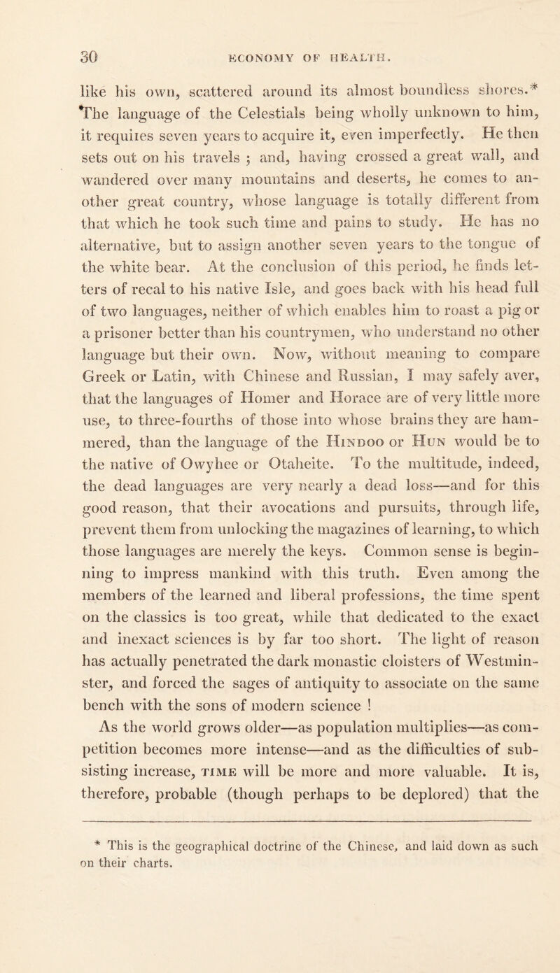 like his own, scattered around its almost boundless shores.* The language of the Celestials being wholly unknown to him, it requires seven years to acquire it, even imperfectly. He then sets out on his travels ; and, having crossed a great wall, and wandered over many mountains and deserts, he comes to an- other great country, whose language is totally different from that which he took such time and pains to study. He has no alternative, but to assign another seven years to the tongue of the white bear. At the conclusion of this period, he finds let- ters of recal to his native Isle, and goes back with his head full of two languages, neither of which enables him to roast a pig or a prisoner better than his countrymen, who understand no other language but their own. Now, without meaning to compare Greek or Latin, with Chinese and Russian, I may safely aver, that the languages of Homer and Horace are of very little more use, to three-fourths of those into whose brains they are ham- mered, than the language of the Hindoo or Hun would be to the native of Owyhee or Otaheite. To the multitude, indeed, the dead languages are very nearly a dead loss-—and for this good reason, that their avocations and pursuits, through life, prevent them from unlocking the magazines of learning, to which those languages are merely the keys. Common sense is begin- ning to impress mankind with this truth. Even among the members of the learned and liberal professions, the time spent on the classics is too great, while that dedicated to the exact and inexact sciences is by far too short. The light of reason has actually penetrated the dark monastic cloisters of Westmin- ster, and forced the sages of antiquity to associate on the same bench with the sons of modern science ! As the world grows older—as population multiplies—as com- petition becomes more intense—and as the difficulties of sub- sisting increase, time will be more and more valuable. It is, therefore, probable (though perhaps to be deplored) that the * This is the geographical doctrine of the Chinese, and laid down as such on their charts.