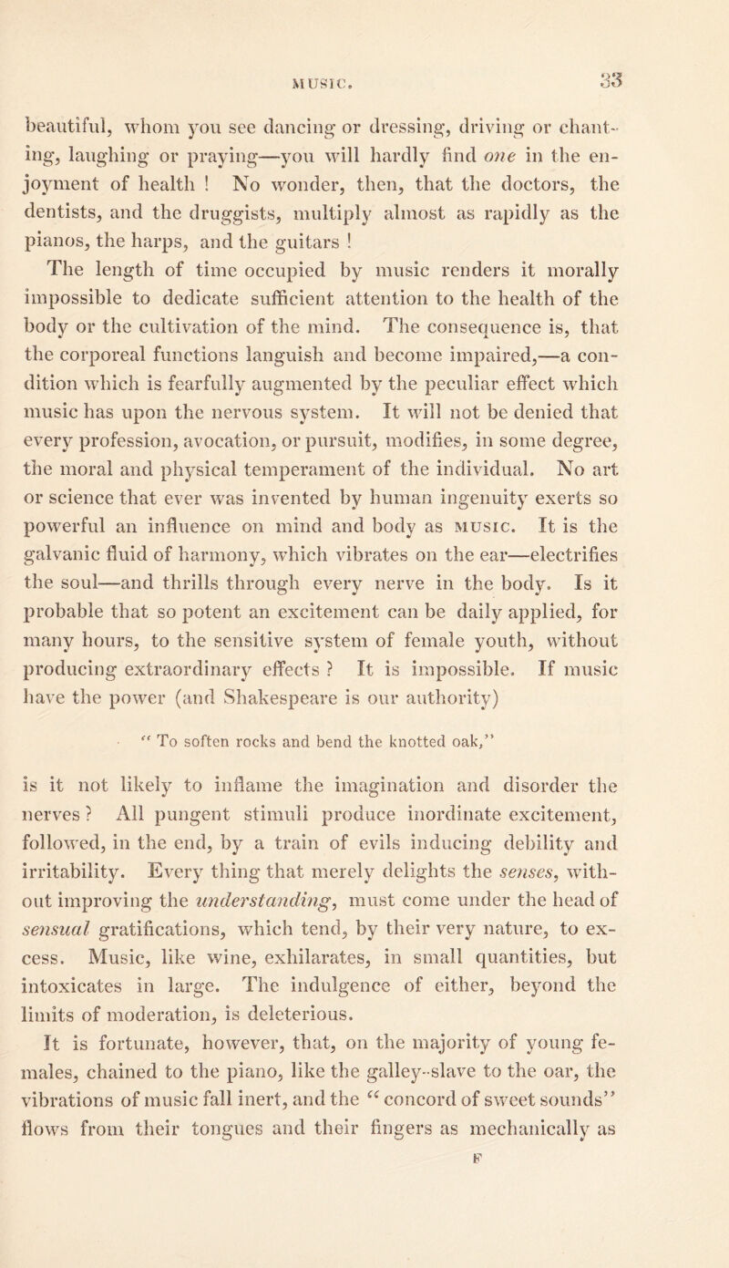 MUSIC. beautiful, whom you see dancing or dressing, driving or chant- ing, laughing or praying—you will hardly find one in the en- joyment of health ! No wonder, then, that the doctors, the dentists, and the druggists, multiply almost as rapidly as the pianos, the harps, and the guitars ! The length of time occupied by music renders it morally impossible to dedicate sufficient attention to the health of the body or the cultivation of the mind. The consequence is, that the corporeal functions languish and become impaired,—a con- dition which is fearfully augmented by the peculiar effect which music has upon the nervous system. It will not be denied that every profession, avocation, or pursuit, modifies, in some degree, the moral and physical temperament of the individual. No art or science that ever was invented by human ingenuity exerts so powerful an influence on mind and body as music. It is the galvanic fluid of harmony, which vibrates on the ear-—electrifies the soul-—and thrills through every nerve in the body. Is it probable that so potent an excitement can be daily applied, for many hours, to the sensitive system of female youth, without producing extraordinary effects ? It is impossible. If music have the power (and Shakespeare is our authority) “ To soften rocks and bend the knotted oak/* is it not likely to inflame the imagination and disorder the nerves ? All pungent stimuli produce inordinate excitement, followed, in the end, by a train of evils inducing debility and irritability. Every thing that merely delights the senses, with- out improving the understandings must come under the head of sensual gratifications, which tend, by their very nature, to ex- cess. Music, like wine, exhilarates, in small quantities, but intoxicates in large. The indulgence of either, beyond the limits of moderation, is deleterious. It is fortunate, however, that, on the majority of young fe- males, chained to the piano, like the galley-slave to the oar, the vibrations of music fall inert, and the u concord of sweet sounds” flows from their tongues and their fingers as mechanically as F