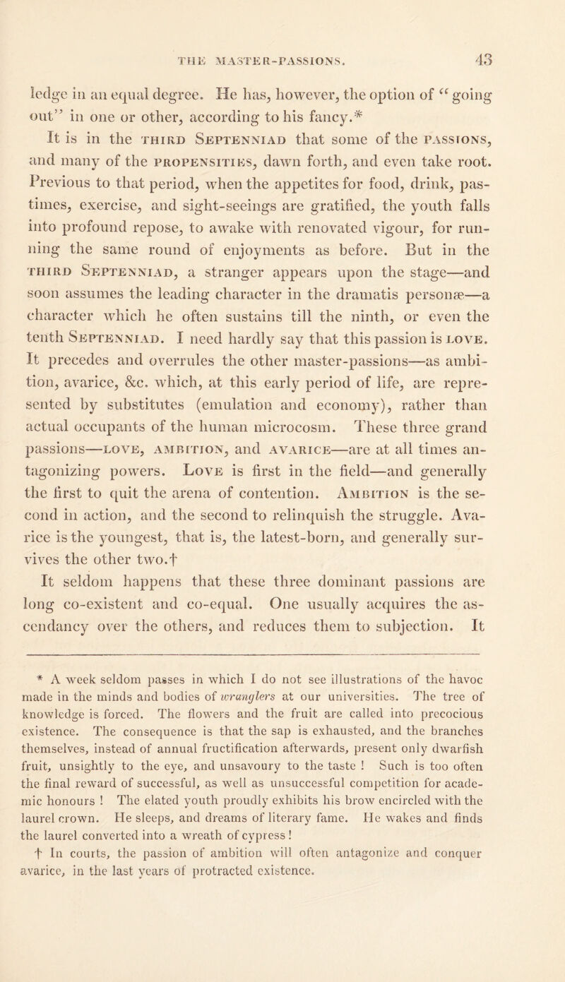 ledge in an equal degree. He has, however, the option of a going out’5 in one or other, according to his fancy.* It is in the third Septennxad that some of the passions, and many of the propensities, dawn forth, and even take root. Previous to that period, when the appetites for food, drink, pas- times, exercise, and sight-seeings are gratified, the youth falls into profound repose, to awake with renovated vigour, for run- ning the same round of enjoyments as before. But in the third Septenniad, a stranger appears upon the stage—and soon assumes the leading character in the dramatis personae.—a character which he often sustains till the ninth, or even the tenth Septenniad. I need hardly say that this passion is love. It precedes and overrules the other master-passions—as ambi- tion, avarice, &c. which, at this early period of life, are repre- sented by substitutes (emulation and economy), rather than actual occupants of the human microcosm. These three grand passions—love, ambition, and avarice—are at all times an- tagonizing powers. Love is first in the field—and generally the first to quit the arena of contention. Ambition is the se- cond in action, and the second to relinquish the struggle. Ava- rice is the youngest, that is, the latest-born, and generally sur- vives the other two.f It seldom happens that these three dominant passions are long co-existent and co-equal. One usually acquires the as- cendancy over the others, and reduces them to subjection. It * A week seldom passes in which I do not see illustrations of the havoc made in the minds and bodies of wranglers at our universities. The tree of knowledge is forced. The flowers and the fruit are called into precocious existence. The consequence is that the sap is exhausted, and the branches themselves, instead of annual fructification afterwards, present only dwarfish fruit, unsightly to the eye, and unsavoury to the taste ! Such is too often the final reward of successful, as well as unsuccessful competition for acade- mic honours ! The elated youth proudly exhibits his brow encircled with the laurel crown. He sleeps, and dreams of literary fame. He wakes and finds the laurel converted into a wreath of cypress ! I In courts, the passion of ambition will often antagonize and conquer avarice, in the last years ol protracted existence.