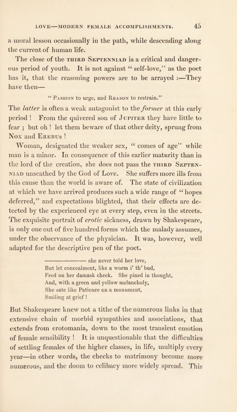 a moral lesson occasionally in the path, while descending along the current of human life. The close of the third Septenniad is a critical and danger- ous period of youth. It is not against a self-love/’ as the poet has it, that the reasoning powers are to be arrayed :—They have then— “ Passion to urge, and Reason to restrain.” The latter is often a weak antagonist to the former at this early period ! From the quivered son of Jupiter they have little to fear ; but oh ! let them beware of that other deity, sprung from Nox and Erebus ! Woman, designated the weaker sex, “ comes of age” while man is a minor. In consequence of this earlier maturity than in the lord of the creation, she does not pass the third Septen- niad unscathed by the God of Love. She suffers more ills from this cause than the world is aware of. The state of civilization at which we have arrived produces such a wide range of “ hopes deferred,” and expectations blighted, that their effects are de- tected by the experienced eye at every step, even in the streets. The exquisite portrait of erotic sickness, drawn by Shakespeare, is only one out of five hundred forms which the malady assumes, under the observance of the physician. It was, however, well adapted for the descriptive pen of the poet. —— she never told her love. But let concealment, like a worm P th* bud. Feed on her damask cheek. She pined in thought. And, with a green and yellow melancholy. She sate like Patience on a monument. Smiling at grief! But Shakespeare knew not a tithe of the numerous links in that extensive chain of morbid sympathies and associations, that extends from erotomania, down to the most transient emotion of female sensibility ! It is unquestionable that the difficulties of settling females of the higher classes, in life, multiply every year—in other words, the checks to matrimony become more numerous, and the doom to celibacy more widely spread. This